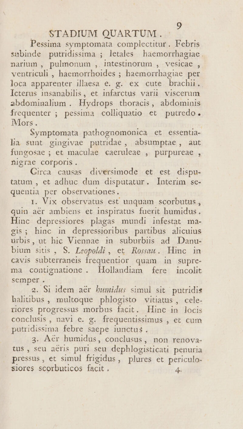 STADIUM QUARTUM. Pessima symptomata complectitur. Febris smbinde putridissima ; letales haemorrhagiae . narium , pulmonum , intestinorum , vesicae , ventriculi , haemorrhoides ; haemorrhagiae per loca apparenter illaesa e. g. ex cute brachu. Icterus insanabilis, et infarctus varuü viscerum abdominalum . Hydrops thoracis, abdominis frequenter ; pessima colliquatio et putredo. Mors. | Symptomata pathognomonica et essentia- lia sunt gingivae putridae , absumptae, aut fungosae ; et maculae caeruleae y purpureae.., nigrae corporis. Circa causas diversimode et est dispu- tatum , et adhuc dum disputatur. Interim se- quentia per observationes. 1. Vix observatus est unquam scorbutus , quin aér ambiens et inspiratus fuerit humidus, Hinc depressiores plagas mundi infestat ma- gis; hinc in depressioribus partibus alicuius chis. ut hic Viennae in suburbis ad Danu- bium sitis , S. Leopoldi , et Rossau. Hinc in cavis subterraneis frequentior quam in supre- ma contignatione . Hollandiam fere incolit SHAB : S1 idem aér bumidus simul sit putridis ildbwr, multoque phlogisto vitiatus , cele- üores progressus morbus facit. Hinc in locis conclusis , navi e. g. frequentissimus , et cum putridissima febre saepe iunctus. 3. Aer humidus, conclusus, non renova- tus , seu aeris puri seu dephlogisticati penuria pressus , et simul frigidus, plures et periculo-