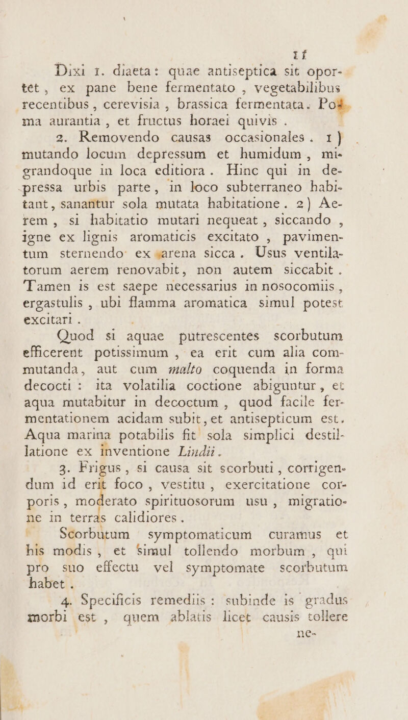 | if Dixi 1. diaeta: quae antiseptica sit opor- tet, ex pane bene fermentato , vegetabilibus recentibus , cerevisia , brassica fermentata. Pos. ma aurantia , et fructus horaei quivis . 2. Removendo causas occasionales. 1) . mutando locum depressum et humidum, mi. grandoque in loca editiora. Hinc qui in. de- pressa urbis parte, in loco subterraneo habi. tant, sanantur sola mutata habitatione. 2) Ae- rem , si habitatio mutari nequeat , siccando , igne ex lignis aromaticis excitato , pavimen- tum sternendo: ex arena sicca. Usus ventila- torum aerem renovabit, non autem siccabit . 'Tamen is est saepe necessarius in nosoconiiis , ergastulis , ubi flamma aromatica simul potest eXCICaTI . i Quod si aquae putrescentes scorbutum efficerent potissimum , ea erit cum alia com- mutanda, aut cum s2/to coquenda in forma decocti : ita volatilia coctione abiguntur, et aqua mutabitur in decoctum , quod facile fer- mentationem acidam subit, et antisepticum est. Aqua marina potabilis fit sola simplici destil- laüone ex inventione Liudi. 3. Frigus, si causa sit scorbuti , corrigen- dum id T foco, vestitu , exercitatione cor- poris, moderato spirituosorum usu, migratio- ne in terras calidiores . Scorbutum symptomaticum curamus et his modis, et Simul tollendo morbum , qui pro suo effectu vel symptomate scorbutum habet . 4. Specificis remediis: subinde is gradus inorbi est , quem ablatus licet causis tollere n ne-