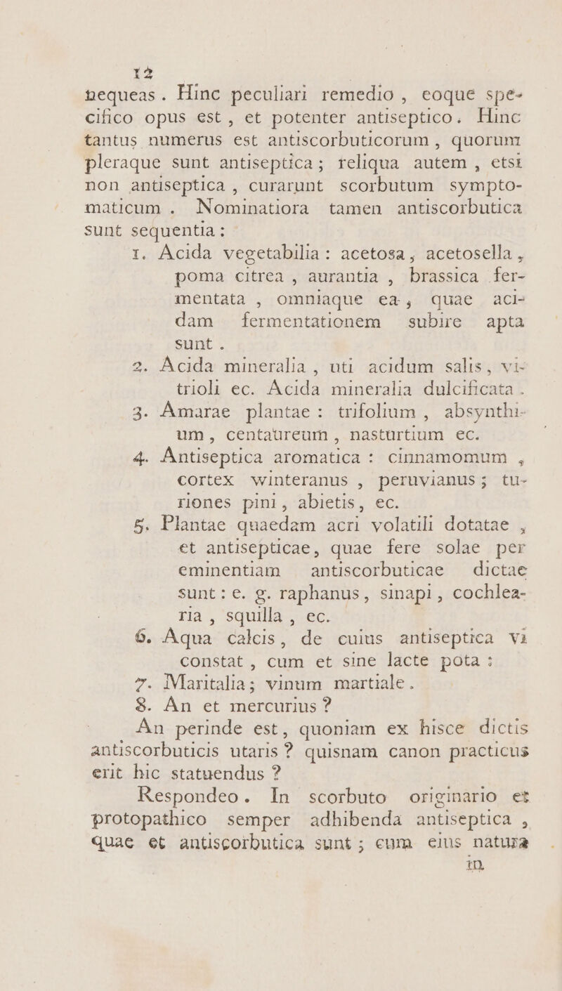 nequeas. Hinc peculiari remedio , coque spe- cifico opus est, et potenter antiseptico. Hinc tantus numerus est antiscorbuticorum , quorum pleraque sunt antiseptica; reliqua. autem , etsi non anüseptica , curarunt scorbutum sympto- maticum . Nominatiora tamen antiscorbutica sunt sequentia ; 1. Ácida vegetabilia: acetosa, acetosella, poma citrea , aurantia , brassica fer- mentata , omniaque ea, quae aci- dam íermentationem | subire apta sunt. . Acida mineralia , uti. acidum salis, vi- trioli ec. Acida mineralia. dulcificata . 3. Ámarae plantae: trifolium , absynthi- um, centaureum , nastürtium ec. 4. AÁntiseptica aromatica : cinnamomum , cortex winteranus , peruvianus; tu- riones pini, abietis, ec. 5. Plantae quaedam acri volatili dotatae : et antisepticae, quae fere solae per eminentiam — antiscorbuticae — dictae sunt: e. g. raphanus, sinapi, cochlea- ria, squilla , ec. 6. Aqua calcis, de cuius antiseptica vi constat, cum et sine lacte pota: 7. iVlaritalia; vinum martiale. 8. Án et mercurius ? Án perinde est, quoniam ex hisce dictis antiscorbuticis utaris ? quisnam canon practicus ert hic statuendus ? Respondeo. In scorbuto originario et protopathico semper adhibenda antiseptica , quae et antiscorbutica sunt; cum eis natura in hel