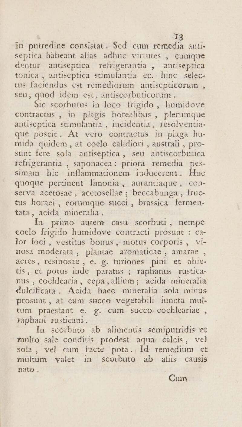 in putredine consistat. Sed cum remedia anti- septica habeant alias adhuc virtutes , cumque dentur antiseptica refrigerantia , antiseptica tonica , antiseptica stimulantia ec. hinc selec- tus faciendus est remediorum antisepticorum , seu, quod idem est, antiscorbuticorum. — Sic scorbutus in loco frigido , humidove contractus , in plagis boreal bus ; plerumque antüseptica stimulantia , incidentia, resolventia- que poscit. At vero contractus in plaga hu- mida quidem, at coelo calidiori , australi , pro- sunt fere sola antiseptica , seu antiscorbutica refrigerantia , saponacea: priora remedia pes- simam hic inflammationem inducerent. Huc quoque pertinent limonia, aurantiaque , con- serva acetosae, acetosellae ; beccabunga , fruc- tus horaei, eorumque succi, brassica fermen- tata, acida mineralia. | In primo autem casu scorbuti , nempe coelo frigido humidove contracti prosunt : ca- lor foci, vestitus bonus, motus corporis, vi- nosa moderata , plantae aromaticae amarae , acres, resinosae , e. g. turiones pini et abie- tis, et potus inde paratus ; rapbanus rustica- nus , cochlearia, cepa ,allium ; acida mineralia dulcificata . Acida haec mineralia sola minus prosunt, at cum succo vegetabil iuncta mul- tum praestant e. g. cum succo. eochleariae , raphani rusticani. In scorbuto ab alimentis semiputridis et multo sale conditis prodest aqua calcis, vel sola, vel cum lacte pota. Id. remedium et multum valet in scorbuto ab alus causis nato . j Cum