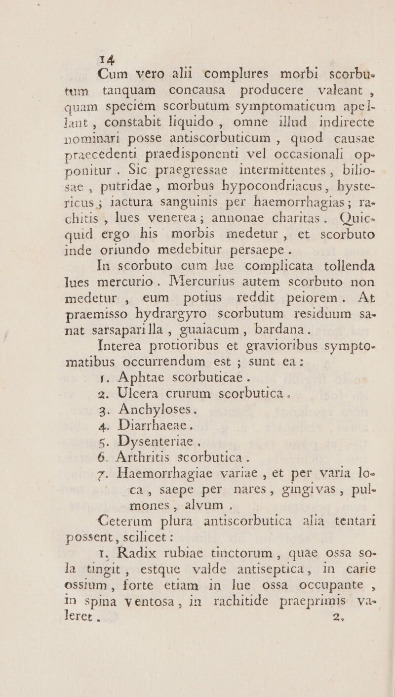 Cum vero ali complures morbi scorbu. tum tanquam concausa producere valeant , quam speciém scorbutum symptomaticum apel- lant, constabit liquido , omne illud indirecte nomindri posse antiscorbuticum , quod causae praecedenu praedisponenü vel occasienali op- ponitur. Sic praegressae intermittentes, bilio- sae , putridae , morbus hypocondriacus, - hyste- ricus; lactura sanguinis per haemorrhagias; ra- chitis , lues venerea ; annonae charitas. Quic- quid ergo his morbis medetur, et scorbuto inde oriundo medebitur persaepe  In scorbuto cum lue complicata tollenda lues mercurio. IMercurius autem scorbuto non medetur , eum potius reddit peiorem. At praemisso hydrargyro scorbutum residuum sa- nat sarsaparilla , guaiacum , bardana. Interea protioribus et gravioribus sympto- matibus occurrendum est ; sunt ea: y. Aphtae scorbuticaé . 2. Ulcera crurum scorbutica . . Anchyloses. 4. Diarrhaeae. . Dysenteriae Arthritis scorbutica . Haemorrhagiae variae , et per varia lo- -Cca, Saepe per nares, gingivas, pul- mones, alvum. Ceterum plura antiscorbutica alia tentari Tes scilicet : . Radix rubiae tinctorum , quae ossa so- la T ing estque. valde antiseptica , in carie ossium , forte etiam in lue ossa occupante , E spina ventosa, in rachitide praeprimis va- eret, 2. Q3 En ENSIS!