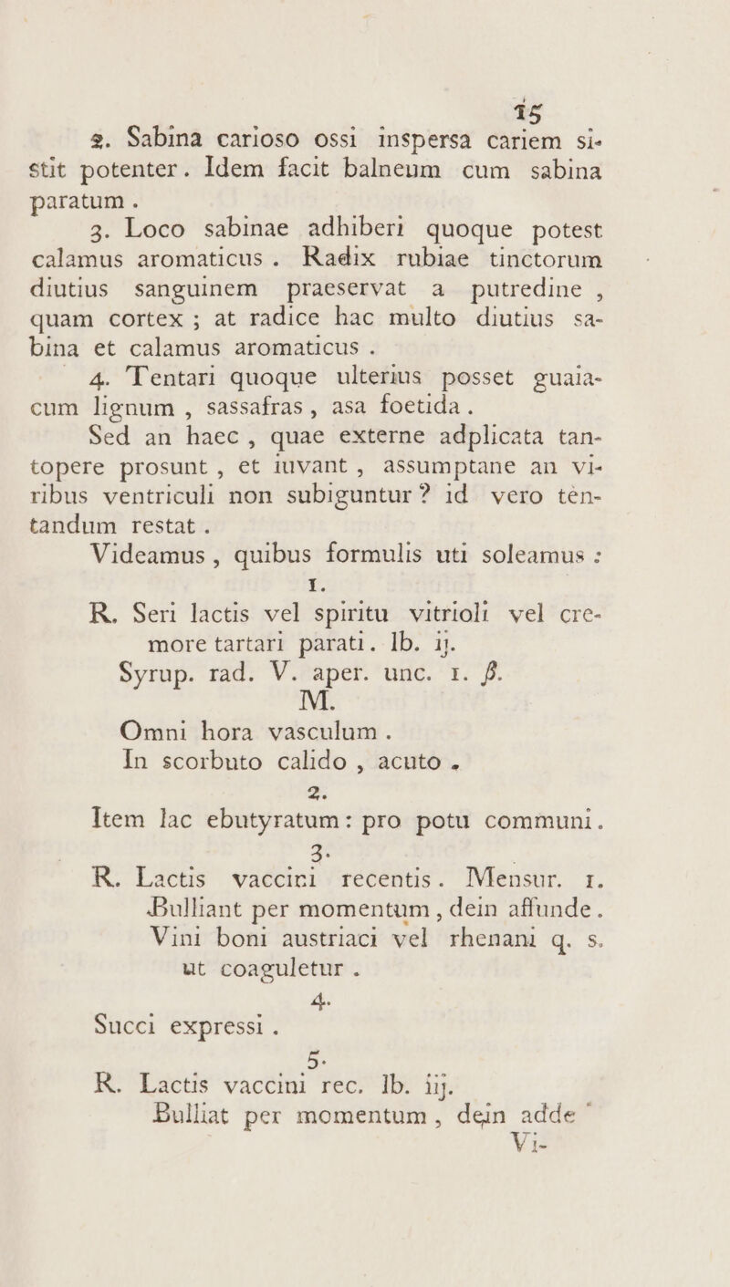 $. Sabina carioso ossi inspersa cariem si- stit potenter. Idem facit balneum cum sabina paratum . 3. Loco sabinae adhiberi quoque potest calamus aromaticus . Radix rubiae tinctorum diutius sanguinem praeservat a putredine , quam cortex ; at radice hac multo diutius sa- bina et calamus aromaticus . 4. lTentari quoque ulterius posset guala- cum lignum , sassafras, asa foetida. Sed an haec, quae externe adplicata tan- topere prosunt, et iuvant , assumptane an VI- ribus ventriculi non subiguntur? id vero ten- tandum restat . Videamus , quibus formulis uti soleamus : I. R. Seri lactis vel spiritu. vitrioli vel cre- more tartari parati. lb. ij. Syrup. rad. V. aper. unc. 1. f. M. Omni hora vasculum. In scorbuto calido , acuto . 2. Item lac ebutyratum: pro potu communi. t | KR. Lactis vaccici recentis. IVlensur. r. .Bulliant per momentum , dein affunde. Vini boni austriaci vel rhenani q. s. ut coaguletur . 4. Succi expressi . K. Lacti vaccini rec. 1b. iij. Bullhat per momentum , dein adde Vi-