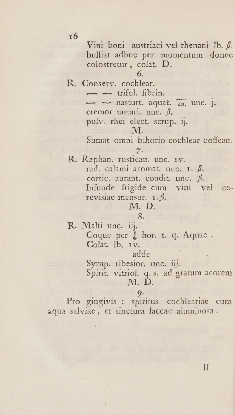 Vini boni austriaci vel rhenani Ib. f. bulliat adhuc per momentum donec colostretur, colat. D. 6. K. Conserv. cochlear. —. —- trifol. fibrin. — -— nasturt. aquat. 3a. unc. j. cremor tartari. unc. f. pulv. rhei elect. scrup. i Sumat omni bihorio cochlear coffean. R. Raphan. rustican. unc. 1v. rad. calami aromat. unosi JA cortic. aurant. condit. unc. f. Infunde frigide cum vini vel ce- revisiae mensur. 1.f. M. D. 8. R. IMalti unc. uj. Coque per à&amp; hor. s. q. Aquae. Colat. lb. 1 ide : à Syrup. ribesior. unc. iij. Spirit. vitriol. q. s. ad gratum acorem Pro gingivis : spiritus cochleariae. cum aqua salviae, et tinctura laccae aluminosa . lU.