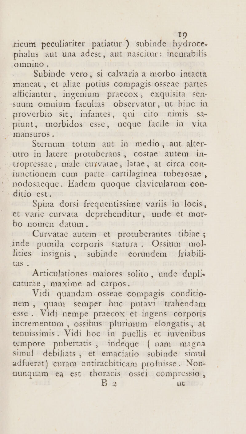 ticum peculiariter patatur ) subinde hydroce- phalus aut una adest, aut nascitur: incurabilis omnino . Subinde vero, si calvaria a morbo intacta maneat, et aliae potius compagis osseae partes uc ingenium praecox, exquisita sen- suum omnium facultas observatur, ut hinc in proverbio sit, infantes, qui cito nimis sa- » piunt, morbidos esse, neque facile in vita . mansuros. Sternum totum aut in medio, aut alter- utro in latere protuberans , costae autem in- .tropressae, male curvatae, latae, at circa con-  nodosaeque. Eadem quoque clavicularum con- Spina dorsi frequentissime variis in locis, et varie curvata deprehenditur, unde et mor- bo nomen datum. Curvatae autem et protuberantes tibiae ; inde pumila corporis statura. Ossium mol liues. insignis , subinde eorundem friabili- tas . Articulationes maiores solito , unde dupli caturae, maxime ad carpos. Vidi quandam osseae compagis conditio- nem , quam semper huc putavi trahendam esse. Vidi nempe praecox et ingens corporis incrementum , ossibus plurimum elongatis , at tenuissimis. Vidi hoc in puellis et iuvenibus tempore pubertatis , indeque ( nam magna simul debiliats , et emaciatio subinde simul adfuerat) curam bcititie hiticai profuisse . Non- nunquam ea est thoracis ossei compressio , B 2 ut