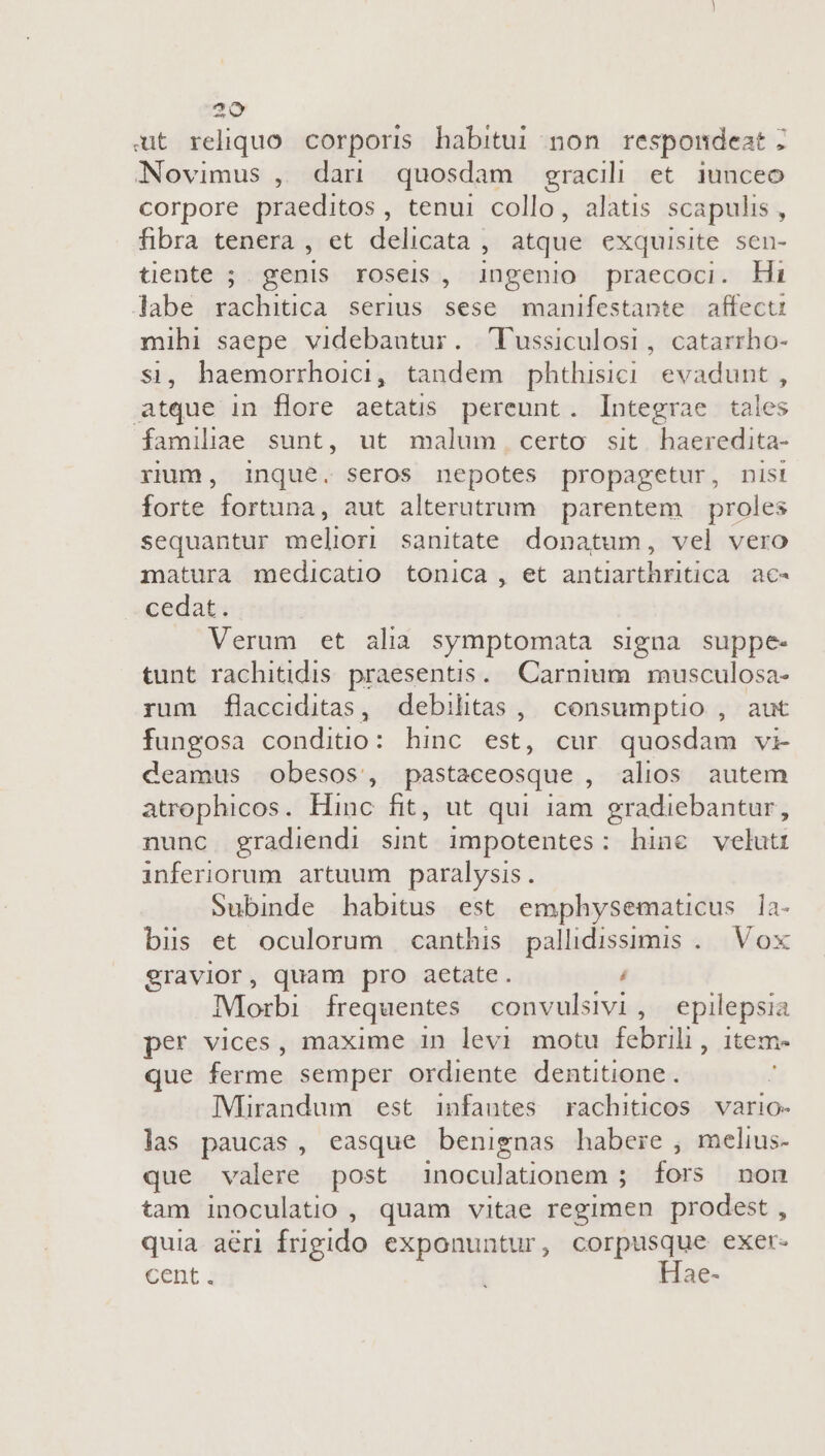 ut reliquo corporis habitui non respondeat ; Novimus , dan quosdam gracili et iunceo corpore praeditos, tenui collo, alatis scapulis , fibra tenera , et delicata | atque exquisite sen- tiente ; genis roseis , ingenio praecoci. Hi labe rachitica serius sese manifestante affectu mihi saepe videbautur. Fussiculosi, catarrho- si, haemorrhoici, tandem phthisici evadunt , atque in flore aetatis pereunt. Integrae tales familiae sunt, ut malum certo sit. haeredita- rium, inque. seros nepotes propagetur, nis! forte fortuna, aut alterutrum parentem proles sequantur meliori sanitate donatum, vel vero matura medicatio tonica , et antiarthritica ac- cedat. Verum et alia symptomata signa suppe- tunt rachitidis praesentis. Carnium musculosa- rum flacciditas, debilitas ,| consumptio , aut fungosa conditio: hinc est, cur quosdam vi- deamus obesos, pastaceosque , alios autem atrophicos. Hinc fit, ut qui iam gradiebantur, nunc gradiendi sint impotentes: hine veluti inferiorum. artuum paralysis. Subinde habitus est emphysematicus la- bis et oculorum canthis pallidissimis .. Vox gravior, quam pro aetate. , Morbi frequentes convulsivi, epilepsia per vices, maxime in levi motu febrili , teme que ferme semper ordiente dentitione . f IMirandum est infautes rachiticos vario- las paucas, easque benignas habere , melius- que valere post inoculationem ; fors non tam inoculatio , quam vitae regimen prodest , quia aeri frigido exponuntur, corpusque exer- Cent i Hae-