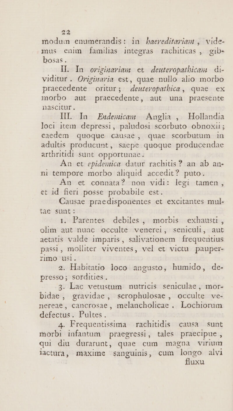 modum enumerandis: in baereditariam , wide- mus enim familias integras rachiticas ,. gib« bosas. | II. In orzginariam et deuteropathicom di- viditur . Originaria est, quae nullo alio morbo praecedente oritur; deuteropathica , quae ex morbo aut praecedente, aut una praesente nascitur. IIL In Endemicam |Angla , Hollandia loci item depressi, paludosi scorbuto obnoxii; eaedem quoque causae, quae scorbutum in adultis producunt, saepe quoque producendae arthritidi sunt. opportunae. An et epidemica datur rachitis? an ab an- ni tempore morbo aliquid. accedit? puto. An et connata? non vidi: legi tamen, et id fieri posse probabile est. Causae praedisponentes et excitantes mul. tae sunt: i. Parentes debiles , morbis exhausti , olim aut nunc occulte venerei, seniculi, aut aetatis valde imparis, salivationem frequentius passi, molliter viventes, vel et victu pauper- rimo usi. 2. Habitatio loco angusto, humido, de- presso; sordities. 3. Lac vetustum nutricis seniculae , mor- bidae, gravidae, scrophulosae , occulte ve- nereae, cancrosae, melancholicae . Lochiorum defectus. Pultes. | 4. Frequentissima | rachitidis causa. sunt morbi infantum praegressi, tales praecipue, qui diu durarunt, quae cum magna virium lactura, maxime sanguinis, cum longo alvi fluxu