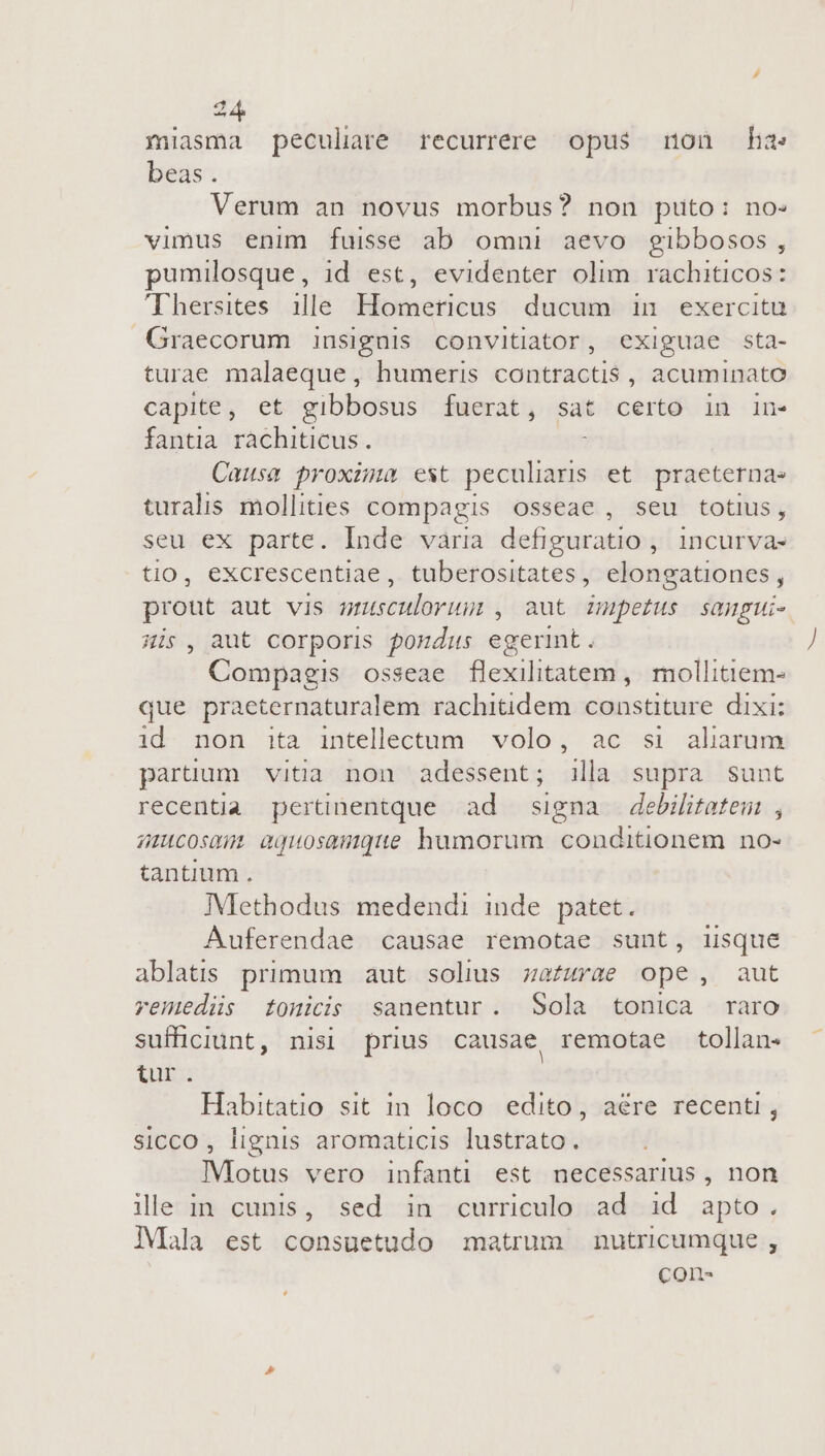 fmiasma peculare recurrere opus mnon ha: beas. Verum an novus morbus? non puto: no- vimus enim fuisse ab omni aevo gibbosos, pumilosque, id est, evidenter olim rachiticos: 'Thersites ille Hometricus ducum in exercitu Graecorum insignis convitiator, exiguae sta- turae malaeque, humeris contractis , acuminato capite, et gibbosus [fuerat, sat certo in in- fantia rachiticus . Causa proxima est peculiaris et praeterna- turalis mollities compagis osseae, seu totius, seu ex parte. Inde vària defiguratio , incurvas tio, excrescentiae, tuberositates, elongationes, prout aut vis srusculorum , aut zmpetus sangui- His, aut corporis pondus egerint. Compagis osseae flexilitatem ,. mollitiem- que praeternaturalem rachitidem constiture. dixi: id. non ita intellectum. volo, ac si aliarum paruum vitia non adessent; illa supra sunt recentia pertinentque ad signa debilitatem , imucosmm aquosamque humorum conditionem no- tantium . Methodus medendi inde patet. Auferendae causae remotae sunt, iisque ablatis primum aut solius zafurae ope, aut remedis tonicis sanentur. Sola tonica raro sufficiunt, nisi prius causae remotae tollan- Vbru Habitatio sit in loco edito, aére recenti , sicco , lignis aromaticis lustrato. IVMlotus vero infanti est necessarius , non ile in cunis, sed in curriculo ad id apto. Mala est consuetudo matrum nutricumque , COIl-