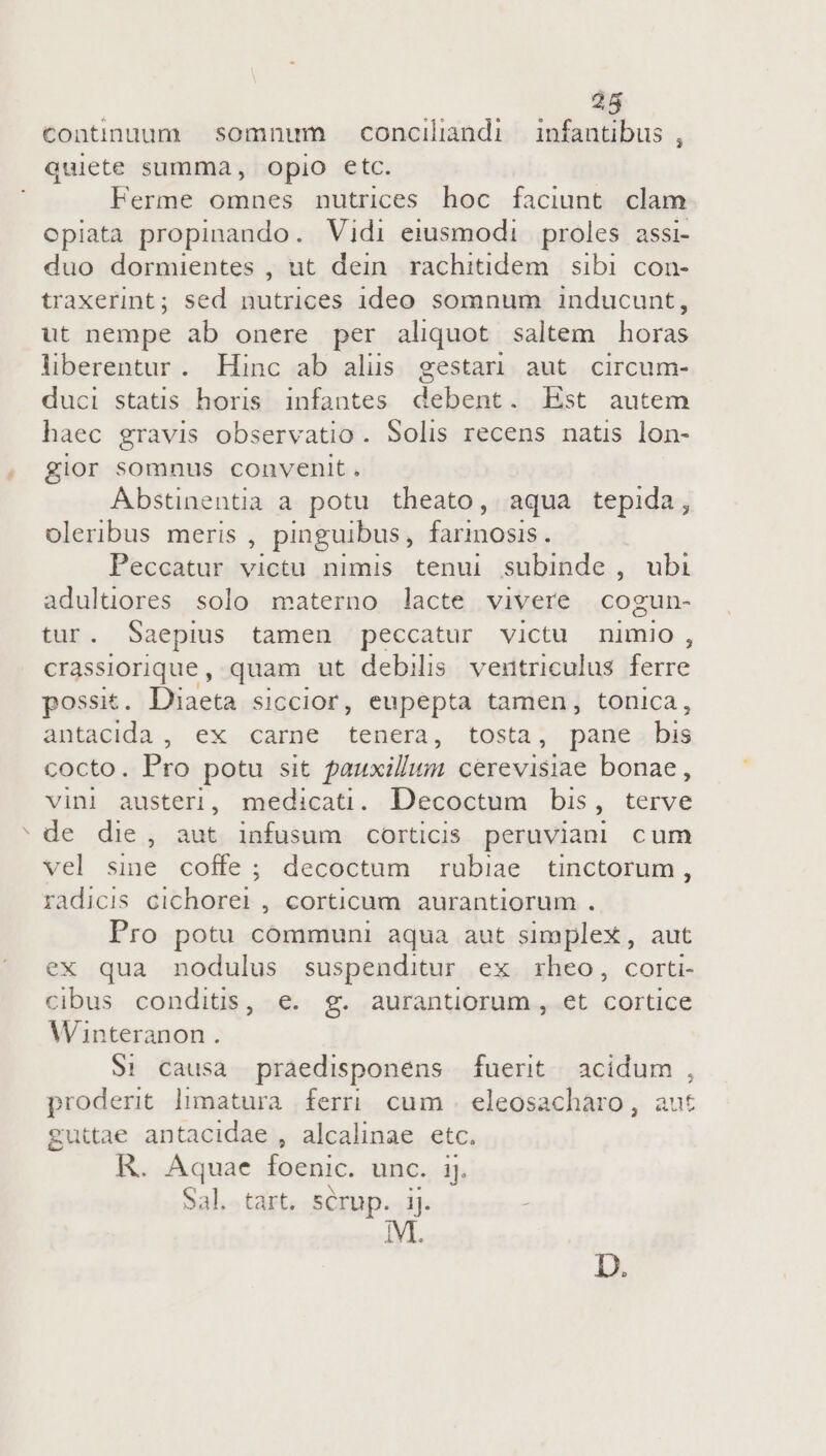 continuum somnum conciliandi infantibus , quiete summa, opio etc. Ferme omnes nutrices hoc faciunt clam opiata propinando. Vidi eiusmodi proles assi- duo dormientes , ut dein. rachiidem sibi. con- traxerint; sed nutrices ideo somnum inducunt, ut nempe ab onere per aliquot saltem horas liberentur. Hinc ab alüs gestani aut circum- duci statis horis infantes debent. Est autem haec gravis observatio. Solis recens natis lon- gior somnus convenit. Abstinentia a potu theato, aqua tepida, oleribus meris , pinguibus, e dac Peccatur victu nimis tenui subinde , ubi adultores solo materno lacte vivere cogun- tur. Saepius tamen peccatur victu nimio, crassiorique, quam ut debilis. ventriculus ferre possit. Diaeta SICCIOFL, eupepta tamen, tonica, antacida , ex carne tenera, tosta, pane. bis cocto . Pro potu sit gauxillum cerevisiae bonae, vini austeri, medicati. Decoctum bis, terve de die, A^ infusum corticis peruviani cum vel sine coffe; decoctum rubiae tinctorum, radicis cichorei, corticum aurantiorum . Pro potu communi aqua aut simplex, aut ex qua nodulus suspenditur ex rheo, corti- cibus conditis, e. g. aurantiorum , et cortice Winteranon. | $1! causa praàedisponens fuerit |. acidum , proderit limatura ferri cum ; eleosacharo , aut guttae antacidae , alcalinae etc. R. Aquae foenic. unc. i]. Sal. tart. sérup. ij. iMl.