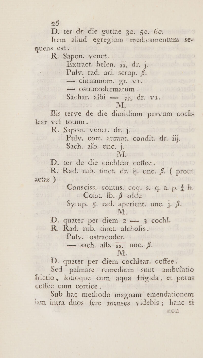 D. ter de die guttae 30. 50. 6o. Item aliud egregium | medicamentum se- quens est. R. Sapon. venet. Extract. helen. àa, dr. 4 Pulv. rad. ari. scrup. f. — cinnamom. gr. vl. — oOstracodermatum. Sachanoalbi A aidr wa. IM. : Bis terve de die dimidium. parvum coch- lear vel totüm. R. Sapon. venet. dr. j. Pulv. cort. aurant. condit. dr. uj. Sach. alb. unc. ;. IM. D. ter de die cochlear coffee. KR. Rad. rub. tinct. dr. 5. unc. f. ( prout aetas ) Consciss. contus. coq. s. qd. a. p. i h. Colat. Ib. &amp; adde Syrup. 5. rad. aperient. unc. j. f. M D. quater per diem 2 — 3 cochkl. R. Rad. rub. tinct. alcholis. Pulv. ostracoder. —— Sach. alb. aa, unc. f. D. quater per diem cochlear. coffee. Sed palmare remedium sunt ambulatio tüctio, lotoque cum aqua fngida, et potus coffee cum cortice. Sub hac methodo magnam emendationem iam intra duos fere menses videbis; hanc si non