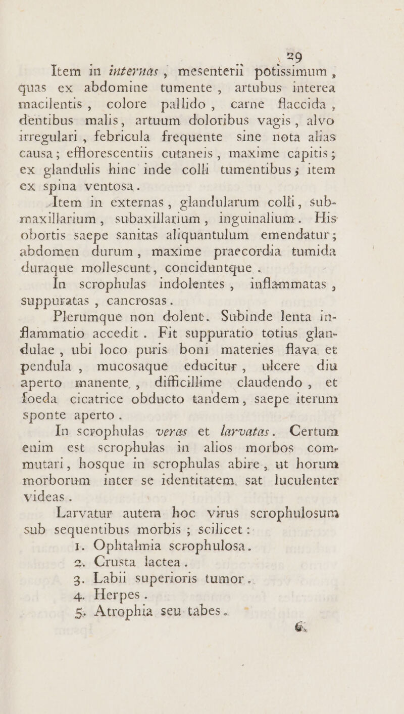 , 49 Item in zu£ermas , mesentern potissimum , quas ex abdomine tumente, artubus interea macilentis , colore pallido, carne flaccida , dentibus malis, artuum doloribus vagis, alvo irregular), febricula frequente sine nota alias causa; efflorescentis cutaneis, maxime capitis ; ex glandulis hinc inde colli tumentibus; item ex spina ventosa. -.Item in externas, glandularum colli, sub- maxilarium , subaxillanum , inguinalium. His obortis saepe sanitas aliquantulum emendatur ; abdomen durum, maxime praecordia tumida duraque mollescunt, conciduntque . In scrophulas indolentes , inflammatas , suppuratas , cancrosas. Plerumque non dolent. Subinde lenta in- flammatio accedit. Fit suppuratio totius glan- dulae , ubi loco. puris. boni materes flava et pendula , mucosaque educitur, ulcere diu aperto manente , difficillime claudendo , et foeda cicatrice olidapto tandem, saepe iterum sponte aperto. In scrophulas veras et Jarvatas. Certum enim est scrophulas in alios morbos com- mutari, hosque in scrophulas abire, ut horum tisübosina inter se identitatem. sat luculenter videas. Larvatur autem hoc virus scrophulosum sub sequentibus morbis ; scilicet : I. Ophtalmia scrophulosa. Crusta lactea. 3. Labu superioris tumor. 4. Herpes. 5. Atrophia seu tabes. ^