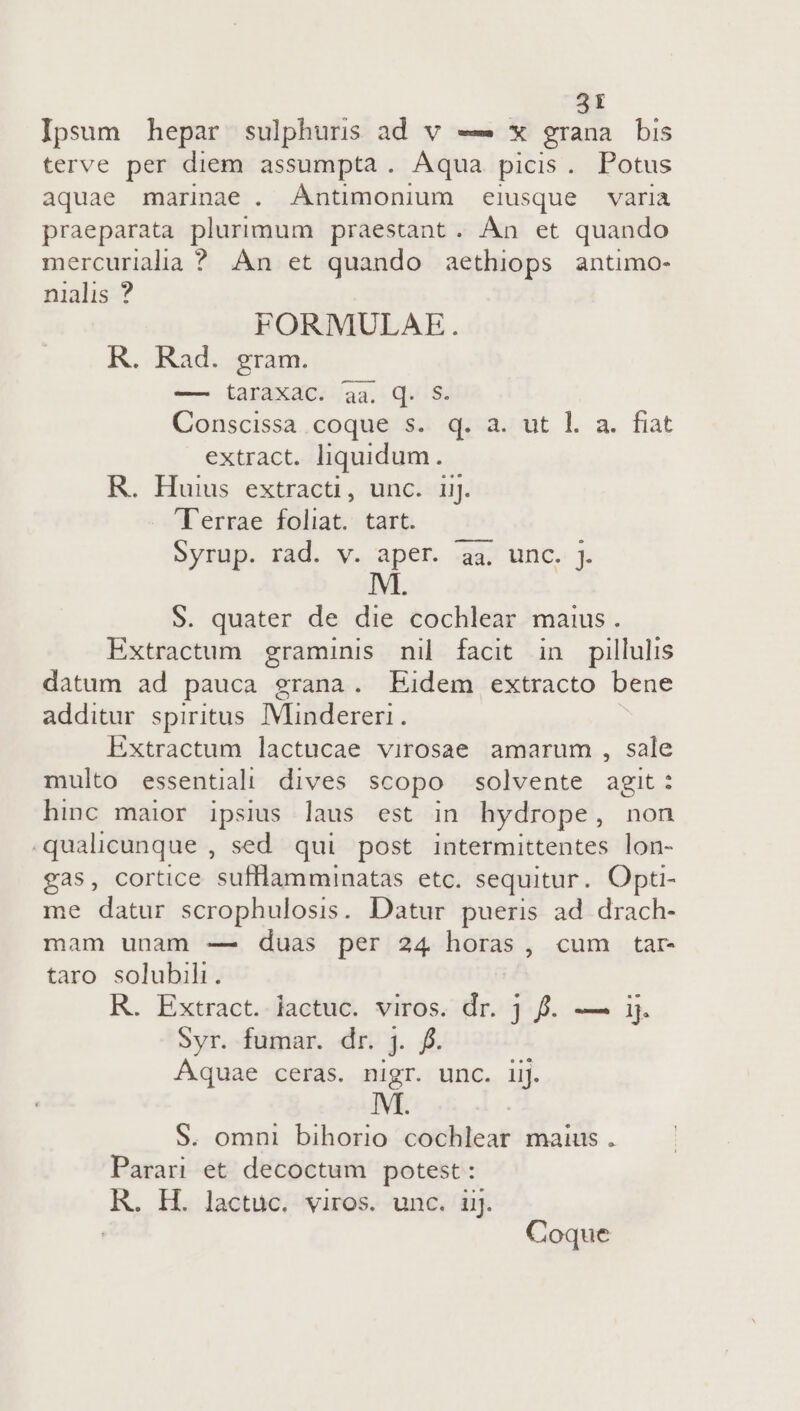 Ipsum hepar sulphuris ad v —— x grana bis terve per diem assumpta. Aqua picis. Potus aquae marinae . Antimonium eiusque varia praeparata plurimum praestant. Àn et quando mercuriala ? An et quando aethiops antimo- nialis ? FORMULAE. R. Rad. gram. — taraxac. aa. qd. S. Conscissa coque s. q. a. ut l. a. fiat extract. liquidum. R. Huius extracti, unc. ij. Terrae foliat. tart. Syrup. rad. v. aper. aa. unc. j. S. quater de die cochlear maius. Extractum graminis nil facit in pillulis datum ad pauca grana. Eidem extracto bene additur spiritus. IVlindereri. Extractum lactucae virosae amarum , sale multo essential! dives scopo solvente agit: hinc maior ipsius laus est in hydrope , non qualicunque , sed qui post intermittentes lon- gas, cortice sufllamminatas etc. sequitur. Opt- me datur scrophulosis. Datur pueris ad drach- mam unam — duas per 24 horas, cum tar- taro solubili. R. Extract. lactuc. viros. dr. j f. — ij. Syr. fumar. dr. j. f. Aquae ceras. nigr. unc. iij. S. omni bihorio cochlear maius . Parari et decoctum potest : KR. H. lactuc. viros. unc. ij. | Coque