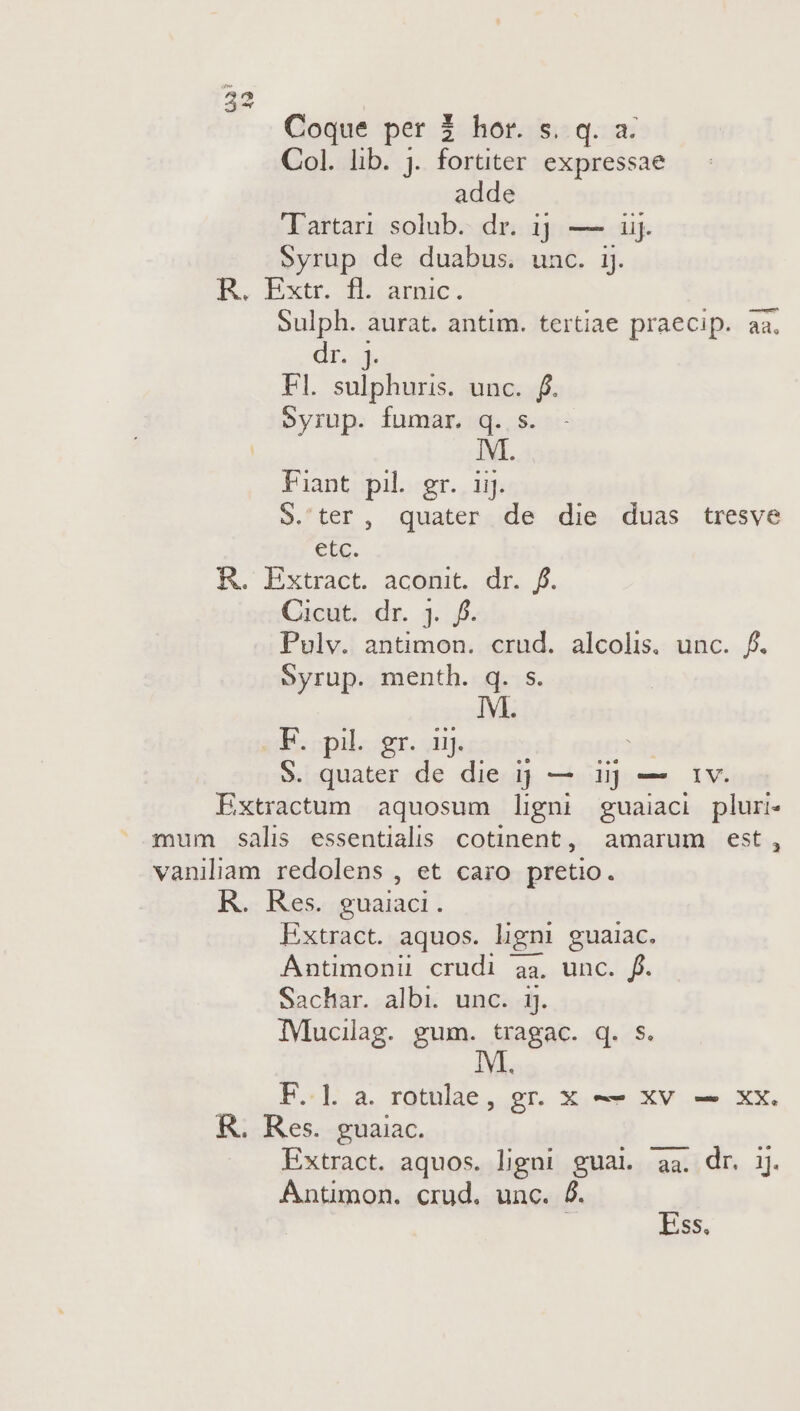 Coque per 2 hor. s. q. a. Col. lib. j. fortiter. expressae adde Jartan solub. dr. 1] — iij. Syrup de duabus. unc. ij. R. pxtr db arma. Sulph. aurat. antim. tertiae praecip. aa. dr. j. Fl. sulphuris. unc. f. eyrup. fumar. q. s. UR Fiant pil. gr. 11. 9.'ter, quater de die duas tresve etc. K. Extract. aceut. dr. f. Cicut: ;dr. 3. f. Pulv. antimon. crud. alcolis. unc. f. Syrup. menth. q. s. IM. F. pil. gr. nj. 9. quater y die ij — iij — 1v. Extractum aquosum ligni guaiaci pluri mum salis essentialis cotinent, amarum est, vaniliam redolens , et caro pretio. R. Res. guaiaci. Extract. aquos. ligni guaiac. Antimonii crudi aa, unc. f. Sachar. albi. unc. 1j. IMucilag. gum. tragac. q. s. M. F. ]. a. rotulae, gr. x — xv — xx. &amp;. Res. guaiac. Extract. aquos. ligni gual. aa. dr. ij. Antimon. crud. unc. &amp;. à Ess.