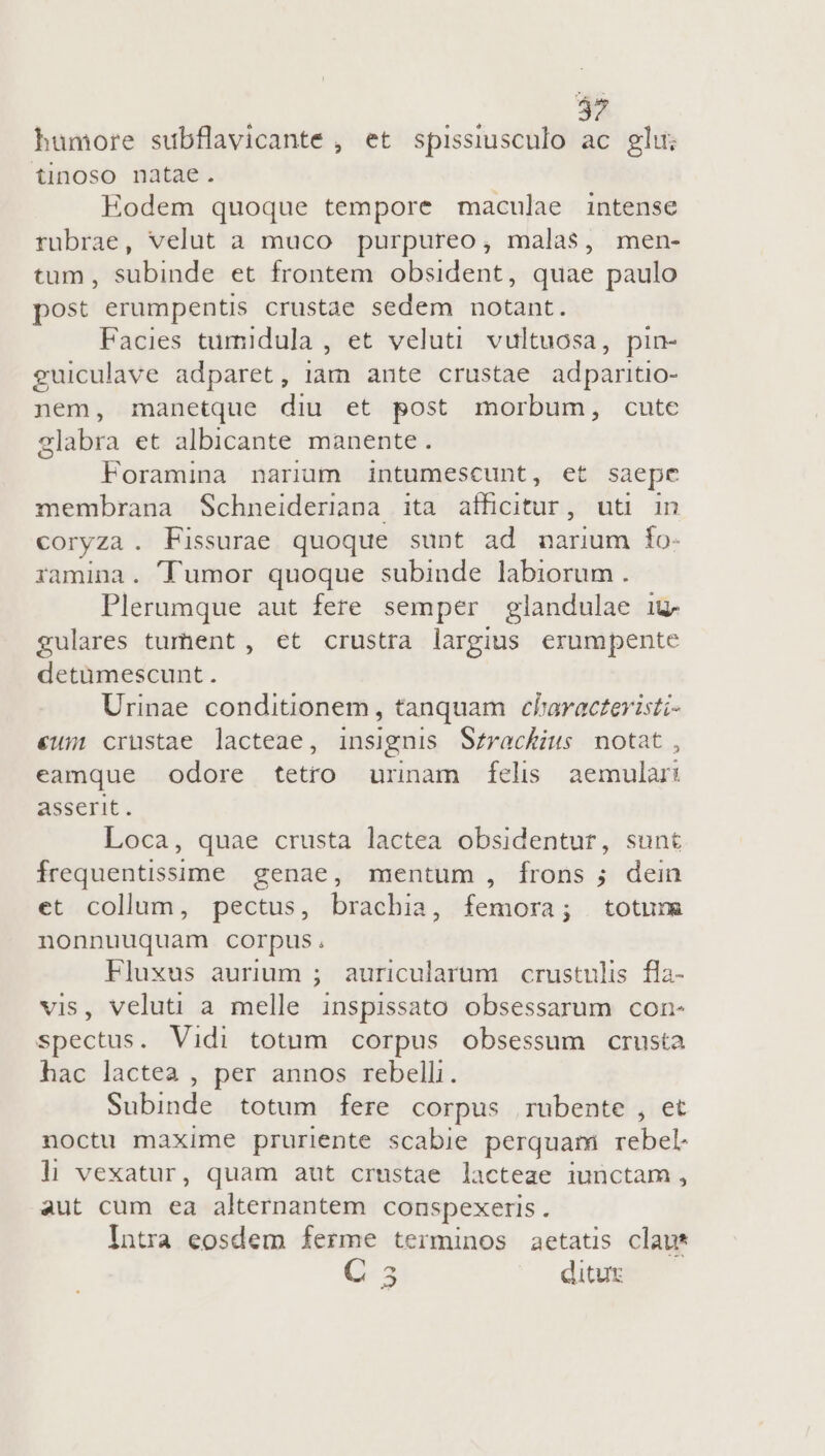 humore subflavicante , et spissiusculo ac glui tinoso natae. Eodem quoque tempore maculae intense rubrae, velut a muco purpureo, malas, men- tum, subinde et frontem obsident, quae paulo post erumpentis crustae sedem notant. Facies tumidula , et veluti vultuosa, pin- guiculave adparet, iam ante crustae adparitio- nem, manetque diu et post morbum, cute glabra et albicante manente. Foramina narum intumescunt, et saepe membrana Schneideriana ita afficitur, uti in coryza . Fissurae quoque sunt ad narium fo- ramina. umor quoque subinde labiorum. Plerumque aut fere semper glandulae ig. gulares turhent, et crustra largius erumpente detümescunt. Urinae. conditionem, tanquam claracteristi- €um cruüstae lacteae, insignis S£rackius notat, eamque odore tetro urinam fÍíels aemulari asserit. Loca, quae crusta lactea obsidentur, sunt frequentissime genae, mentum , frons ; dein et collum, pectus, brachia, femora; totuns nonnuuquam corpus, Fluxus aurium ; auricularum crustulis fla- vis, veluti a melle inspissato obsessarum con- spectus. Vidi totum corpus obsessum crusta hac lactea , per annos rebelli. Subinde totum fere corpus rubente , et noctu maxime pruriente scabie perquam rebel: li vexatur, quam aut crustae lacteae iunctam, aut cum ea alternantem conspexeris . Intra eosdem ferme terminos aetatis claus C. 5 ditut