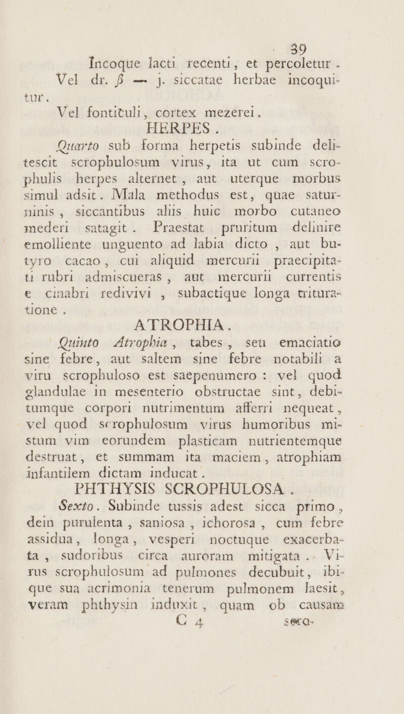 30 Incoque lacti. recenti, et percoletur . Vel dr. &amp; — j. siccatae herbae incoqui- tur. Ve] fontituli, cortex mezerei. HERPES . Quarto sub forma herpetis subinde del: tescit. scrophulosum virus, ita ut cum scro- phulis herpes alternet, aut uterque morbus simul adsit. Mala methodus est, quae satuir- ninis , siccantibus alus huic morbo cutaneo mederi satagit. Praestat pruritum — delinire emolliente unguento ad labia dicto , aut bu- tyro cacao, cui aliquid mercuni praecipita- u rubri admiscueras , aut mercurl currentis € cinabr redivivi , subactique longa tritura- tione . A'TROPHIA. Quiuto dtrophia , tabes, seu emaciatio sine febre, aut saltem sine febre notabili a viru scrophuloso est saepenumero : vel quod elandulae 1n mesenterio obstructae sint, debi- tumque corpori nutrimentum afferri nequeat, vel quod. scrophulosum virus humoribus mi- stum vim eorundem plasticam. nutrientemque destruat, et summam ita maciem, atrophiam infantilem dictam inducat. PHTHYSIS SCROPHULOSA . Sexto. Subinde tussis adest sicca primo, dein purulenta , saniosa , ichorosa , cum febre assidua, longa, vesperi noctuque exacerba- ta, aidpaidixas circa auroram mitigata .. Vi- rus scrophulosum ad pulmones decubuit, ibi- que sua acrimonia tenerum pulmonem laesit , veram phthysin induxit, quam ob causam 4 4 serQ-