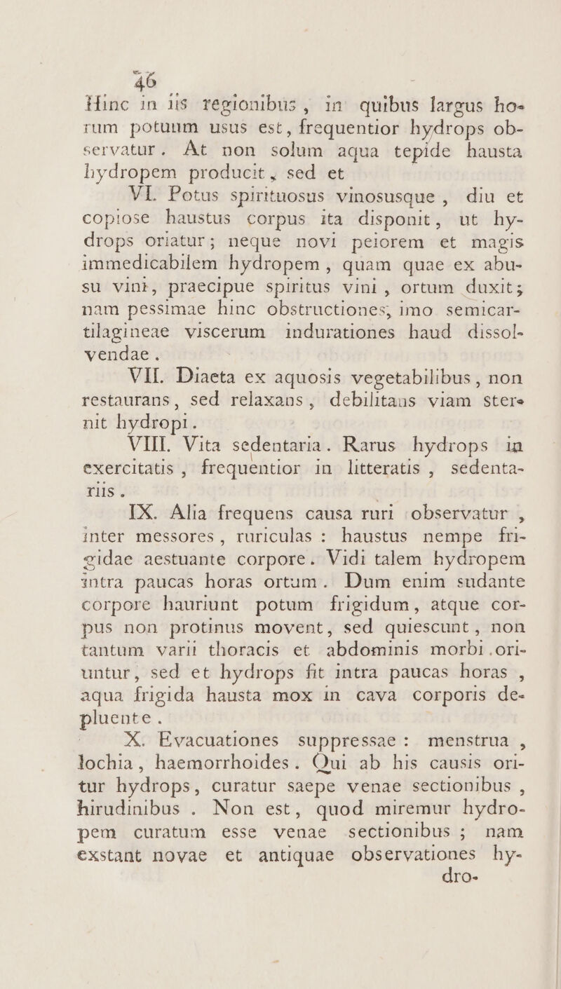 Hinc in i$ regionibus, in quibus largus ho- rum potuum usus est, frequentior hydrops ob- servatur. At non solum aqua tepide hausta hydropem producit, sed et VL Potus spirituosus vinosusque , diu et copiose haustus corpus ita disponit, ut hy- drops oriatur; neque nov1 peiorem et magis imimedibabilen hydropem , quam quae ex abu- su vini, praecipue spiritus vini, ortum duxit; am pessimae hinc obstructiones, imo. semicar- ORAE viscerum indurationes haud dissol- vendae. VIL. Diaeta ex aquosis vegetabilibus , non restaurans, sed relaxans, debilitans viam stere nit hydrop:. VIIL. Vita sedentaria. Rarus. hydrops in exercitatis , frequentior in litteratis , sedenta- riis . | IX. Alia frequens causa ruri observatur , inter messores, ruriculas : haustus nempe fri- eidae aestuante corpore. Vidi talem hydropem intra paucas horas ortum. Dum enim sudante corpore hauriunt potum Ífrigidum, atque cor- pus non protinus movent, sed quiescunt, non tantum varii thoracis et. abdominis morbi .ori- untur, sed et hydrops fit intra paucas horas , aqua frigida hausta mox in cava corporis de- pluente . X. Evacuationes suppressae: menstrua , lochia, haemorrhoides. Qui ab his causis ori- tur hydrops, curatur saepe venae sectionibus , hirudinibus .. Non est, quod miremur hydro- pem curatum esse venae sectionibus ; nam exstant novae et antiquae observationes hy- dro-