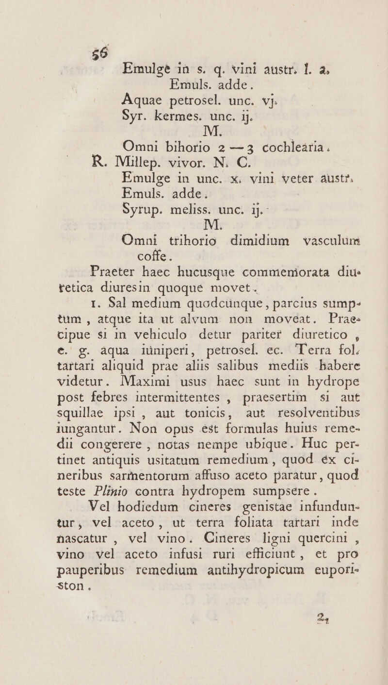 $6 Emulge 1n s. q. vini austr. T. a. Emuls. adde. Aquae petrosel. unc. vj. Syr. kermes. unc. ij. Omni Diliods'* 2 —3 cochleária. R. Mlllep. vivor. N. C. Emulge in unc. x. vini veter aust?. Emuls. adde. Syrup. meliss. unc. ij.- Omni trihorio dimidium — vasculum coffe . Praeter haec hucusque commemorata diu: tetica diuresin quoque movet. I. Sal medium quodcunque , parcius sump- tum, atque ita ut alvum. non movéat. Prae cipue $1 in vehiculo detur parite? diuretico , e. g. àqua iuniperi, petrosel ec. 'T'erra fol, tartari aliquid. prae alus salibus mediis babere videtur. IMaximi usus haec sunt in hydrope post febres intermittentes , praesertim si aut squillae ipsi, aut tonicis, aut resolventibus iungantur. Non opus est formulas huius reme- dii congerere , notas nempe ubique. Huc per- tinet antiquis usitatum remedium , quod éx ci- neribus sarmentorum affuso aceto paratur , quod teste Plinio contra hydropem sumpsere. Vel hodiedum cineres genistae infundun- tur, vel aceto, ut terra foliata tartari inde nascatur , vel vino. Cineres ligni quercini , vino vel aceto infusi ruri efficiunt, et pro pauperibus remedium antihydropicum euport- ston. 24