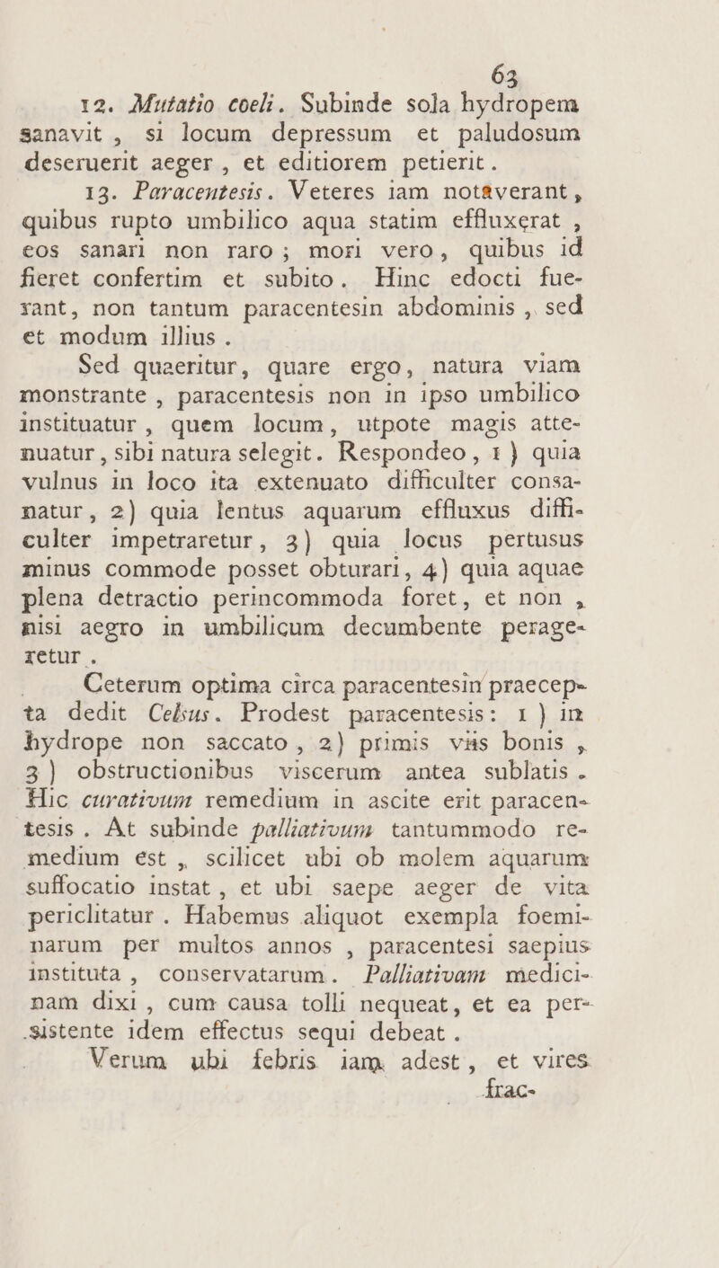 12. Mutatio coeli. Subinde sola hydropem sanavit , si locum depressum et paludosum uidbcas aeger, et editiorem petierit. . Paracentesis. Veteres jam notaverant , TM rupto umbilico aqua statim effluxerat , eos sanar non raro; mor vero, quibus id fieret confertim et subito. Hinc edocü fue- yant, non tantum paracentesin abdominis ,. sed et modum illius . Sed quaeritur, quare ergo, natura viam monstrante , paracentesis non 1n ipso umbilico instituatur ,. quem locum, utpote magis atte- nuatur , sibi natura selegit. Respondeo , 1 ) quia vulnus in loco ita extenuato difficulter consa- natur, 2) quia lentus aquarum effluxus diffi- culter impetraretur, 3) quia locus pertusus minus commode posset obturari, 4) quia aquae plena detractio perincommoda foret, et non , nisi aegro in umbilicum decumbente perage- retur. Ceterum optima circa paracentesin praecep- ta dedit Celius. Prodest paracentesis: I ) im hydrope non saccato, 2) primis vas bonis , 3) obstructionibus viscerum antea sublatis . Hic curativum remedium in ascite erit paracen- tesis. At subinde palliativum tantummodo re- medium est , scilicet ubi ob molem aquarunx suffocatio instat, et ubi saepe aeger de vita periclitatur. Habemus aliquot exempla foemi- narum per multos annos , paracentesi saepius instituta , conservatarum. Palliativam | medici- nam dixi , cum causa tolli nequeat, et ea per- -Sistente idem effectus sequi debeat. Verum ubi febris iam. adest, et vires Írac-