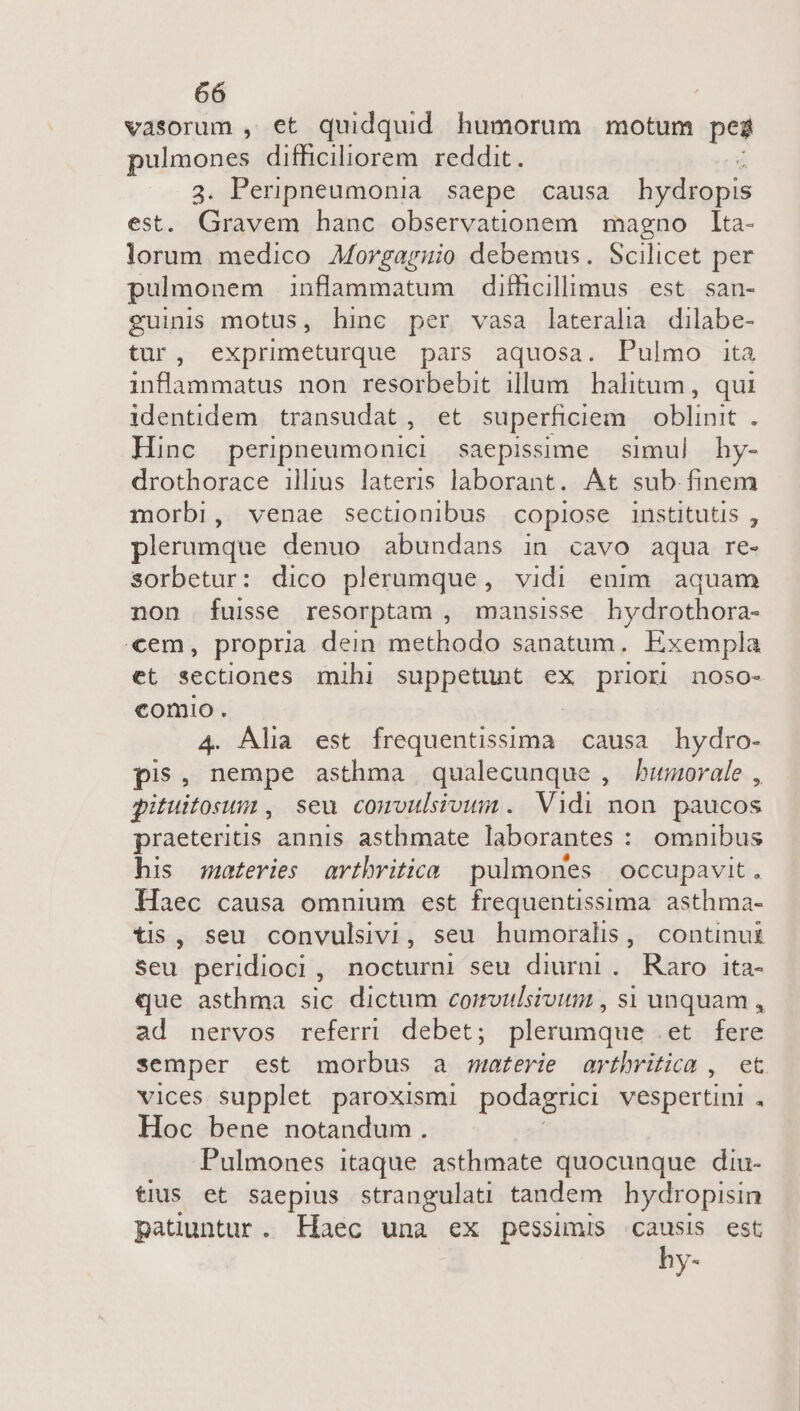 vasorum , et quidquid humorum motum pes pulmones difficiliorem reddit. 3. Peripneumonia saepe causa lultgnis est. Gravem hanc observationem magno lta- lorum medico Morgaruio debemus. Scilicet per pulmonem inflammatum difficillimus est san- guinis motus, hinc per vasa lateralia dilabe- tur, exprimeturque pars aquosa. Pulmo ita inflammatus non resorbebit illum. halitum , qui identidem transudat, et superficiem oblinit . Hinc perippeumonici saepissime simul hy- drothorace illius lateris laborant. At sub finem morbi, venae sectionibus copiose institutis , plerumque denuo abundans in cavo aqua re- sorbetur: dico plerumque, vidi enim aquam non fuisse resorptam , mansisse hydrothora- «em, propria dein methodo sanatum. Exempla et sectiones mihi suppetunt ex priori noso- comio. 4. Alia est igiene c causa hydro- pis, nempe asthma qualecunque , buorale , gituitosum , seu comvulsivum. Vidi non paucos praeteritis annis asthmate laborantes : omnibus his moteries arvtbritica pulmones | occupavit. Haec causa omnium est frequentissima. asthma- tis, seu convulsivi, seu humoralis, continui Seu peridioci, nocturni seu dinraba: Raro ita- que asthma sic dictum corrvidsioum , si unquam , ad nervos referri debet; plerumque .et fere semper est morbus a materie arthritica , ct. vices supplet paroxismi podagrici vespertini . Hoc bene notandum. Pulmones itaque asthmate quocunque diu- tius et saepius strangulati tandem hydropisin patuntur. Haec una ex pessimis causis est hy-