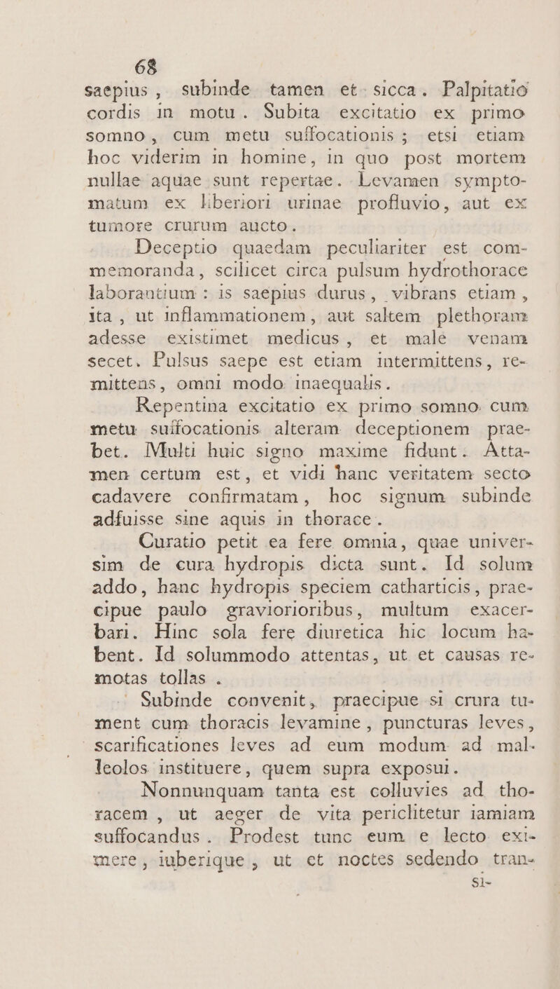 saepius , subinde. tamen et. sicca. Palpitatio cordis in motu. Subita excitatio ex primo somno, cum metu sufocationis ; etsi etiam hoc viderim in homine, in quo post mortem nullae. aquae sunt repertae. Levamen SARI matum ex liberior urinae profluvio, aut ex tumore crurum aucto. Deceptio quaedam peculiariter est. com- memoranda, scilicet circa pulsum hydrothorace laborantium : is saepius durus, vibrans etiam, ia, ut inflanmationem , aut saltem plethoram sordes existimet edid , et .malé.- venam secet. Pulsus saepe est etiam intermittens, re- mittens, omni modo: inaequalis. Repentina excitatio ex primo somno. cum metu suifocationis alteram. deceptionem prae- bet. l|Vlulu huic signo maxime fidunt. Atta- nen certum est, et vidi hanc veritatem secto cadavere confirmatam , hoc signum subinde adfuisse sine aquis in thorace. Curatio petit ea fere omnia, quae univer- sim de cura hydropis dicta sunt. Id solum addo, hanc hydropis speciem catharticis, prae- cipue paulo graviorioribus, multum exacer- bar. Hinc sola fere diuretica. hic. locum ha- bent. Id solummodo attentas, ut et causas re- motas tollas . Subinde convenit, praecipue si crura tu- ment cum thoracis levamine , puncturas leves, scarificationes leves ad. eum modum. ad mal. leolos instituere, quem supra exposur. Nonnunquam tanta est colluvies ad tho- racem , ut aeger de vita periclitetur iamiam suffocandus. Prodest tunc eum e lecto exi- mere, liberique , ut ct noctes sedendo tran- Si-