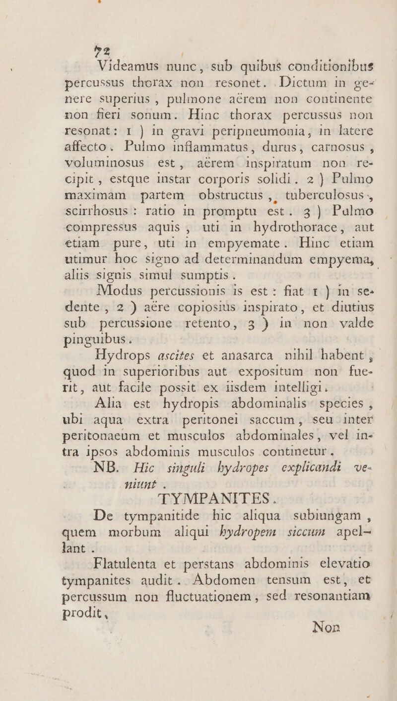 2 Videamus nunc, sub quibus conditionibus percussus thorax non resonet. Dictum in ge- nere superius , pulmone aérem non continente non fieri sonum. Hinc thorax percussus non resonat: I ) in gravi peripneumonia, in latere affecto. Pulmo inflammatus, durus, carnosus , voluminosus est, aérem inspiratum non re- cipit, estque instar corporis solidi. 2 ) Pulmo maximam partem obstructus ,, tuberculosus , scirrhosus : ratio in promptu est. 3 ) Pulmo compressus aquis , uti in hydrothorace, aut etam pure, uti in empyemate. Hinc etiam utimur hoc signo ad determinandum empyema,. aliis signis simul sumptis . | IModus percussionis is est: fiat 1 ) in. se- dente , 2 ) aere copiosius inspirato , et diutius sub percussione retento, 3 ) in non valde pinguibus. Hydrops ascites et anasarca nihil habent , quod in superioribus aut expositum non fue- rit, aut facile possit ex iisdem intelligi, Alia est hydropis abdominalis | species , ubi aqua extra. peritonel saccum, seu inter peritonaeum et musculos abdominales, vel in- tra ipsos abdominis musculos continetur. NB. Hic singuli hydropes explicandi e- nunt . 'TYMPANITES. De tympanitide hic aliqua subiungam , quem morbum aliqui bydropem siccum apel-- lant . Flatulenta et perstans abdominis sic tympanites audit. Abdomen tensum est, et percussum non fluctuationem , sed resonantiam prodit, Non