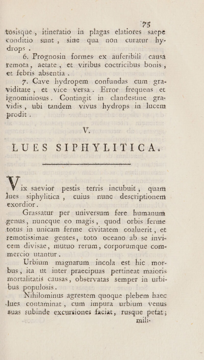 ?5 tósisqué , itinefatió in plagas elatiores saepe conditio sunt, sine qua aon curatur hy- drops . | écrite 6. Prognosin formes ex auferibil | cáusá Yemota, aetate , et viribus coctricibus bonis, et febris absentia . 7. Cave hydropem confundas cum gra. Vviditate , et vice versa. Error frequens et ignominiosus. Contingit in clandestne gra: vidis, ubi tandem vivus hydrops in lucem prodit . V. LUES SLTPREHY- L4 GA V. sáeviof pestis terris incubuit; quar lues siphylitica , cuius nunc desctiptionem exordior. Grassatur per universum fere humanum genus, nuncque eo magis, quod orbis ferme totus in unicam ferme civitatem coaluerit , et remotissimae gentes, toto oceano ab se invi- cem divisáàe, mutuo rerum, dne E corm- mercio utantür. Urbium magnarum incola est hic mor- bus, ita ut inter praecipuas pertineat maioris mortalitatis causas, observatas semper in urbi- bus populosis. Nihilominus agrestem quoque plebem haec Jues contaminat , cum impura urbium venus suas subinde excursiones faciat, rusque petat; mili-