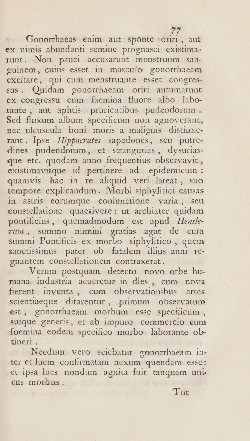 Gonorrhaeas enim aut sponte :oriri , aut ex nimis abundanti semine prognasci existima- runt. -Non pauci accusarunt menstruum san- guinem, cuius esset in masculo gonorrhaeam excitare, qui cum menstruante esset congres- sus. Quidam gonorrhaeam oriri autumarunt ex congressu cum faemina fluore albo labo- rante , aut aphts prurientibus. pudendorum . Sed fluxum album specificum non agnoverant, nec ulcuscula boni moris a malignis distinxe- rant. Ipse Hippocrates sapedones, seu putre- dines pudendorum, et stranguriàs , dysurias- que etc. quodam anno frequentius observavit , existimavitque id pertinere ad | epidemicum : quamvis bac in re aliquid ven lateat, suo tempore explicandum. IMorbi siphylitici causas in astris eorumque coniunctione varia, seu constellatione quaesivere : ut archiater quidam pontficius, quemadmodum est apud Hemsle- YHii, summo numini gratias agat de cura summi Pontüficis ex morbo siphylitico ,, quem sanctissimus pater ob fatalem illius anni re- gnantem constellationem contraxerat. Verum postquam. detecto novo orbe hu- mana industria acueretur in dies , cum. nova fierent. inventa, cum observationibus artes scientiaeque ditarentur, primum observatum est, gonorrhaeam morbum esse specificum , suique generi, et ab impuro. commercio eum foemina eodem specifico morbo laborante ob- tnerl. Necdum vero seiebatur eonorrhaeam in- ter et luem. confirmatam nexum quendam: esse: et ipsa lues nondum agnita fuit tanquam uni cus morbus . lot