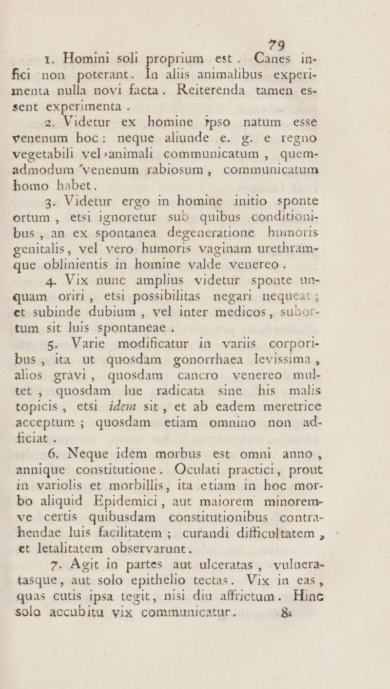 ?9 i. Homini soli proprium. est. Canes in- fici non poterant. la alus animalibus experi- menta nulla novi facta. Reiterenda tamen es- sent experimenta . 2. Videtur ex homine rpso natum esse venenum hoc: neque aliunde e. g. e regno vegetabili vel:animali communicatum , quem- admodum ^venenum rabiosum, communicatum homo habet. 3. Videtur ergo in homine initio sponte ortum , etsi ignoretur sub quibus conditioni- bus, an ex spontanea degeneratione humoris genitalis , vel vero humoris vaginam urethram- que oblientis in homine valde venereo. 4. Vix nunc amplius videtur Sponte un- quam oriri, etsi possibilitas. negari nequest et subinde aba , vel inter medicos , subor- tum sit luis spontaneae . 5. Varie modificatur in variis corpori- bus, ita ut quosdam gonorrhaea levissima , alios gravi, quosdam cancro venereo mul- tet , quosdam lue radicata sine his malis topicis , etsi idem sit, et ab eadem meretrice acceptum ; quosdam etiam omnino non ad- ficiat . 6. Neque 1dem morbus est omni anno, annique constitutione. Oculati practici, prout in variolis et morbillis, ita etiam in hoc mor- bo aliqud Epidemici, aut maiorem. minorem- ve certis quibusdam constitutionibus contra- hendae luis facilitatem ; curandi difficultatem , et letalitatem observarunt. 7. Agit in partes aut ulceratas , vulnera- tasque, aut solo epithelio tectas. Vix in eas, quas cutis ipsa tegit, nisl diu affrictum. Hinc solo accubitu vix communicatur. &amp;