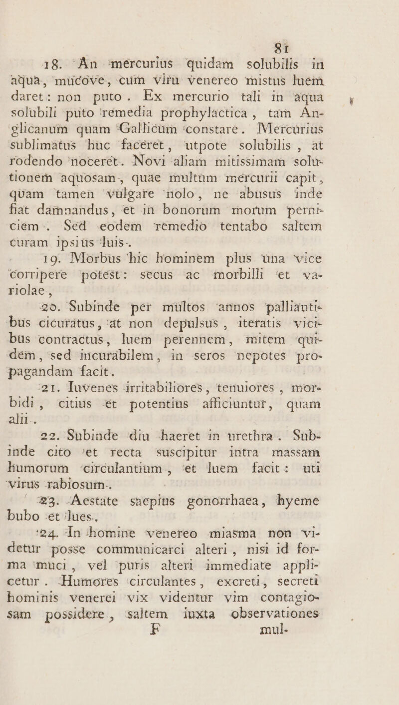 18. An mercurius quidam solubilis in aqua, mucove, cum viru venereo mistus luem daret: non puto. Ex mercuro tali in aqua solubili puto rémedia prophylactica , tam An- glicanum quam *Galhéüm :constare. Mercurius sublimatus huc facéret, utpote solubilis , at rodendo noceret. Novi aliam mitissimam solu- tioném aquosam, quae multum mercurii capit, quam tamen vülgare nolo, ne abusus inde fiat damnandus, et in bonorum morum pernr- ciem-. Sed eodem remedio tentabo saltem curam I1psiüs uis. 19. Morbus hic hominem plus una vice Corripere potest: secus ac morbili 'et va- riolae, 20. Subinde per multos annos pallianti- bus cicurátus,'at non depulsus, itetatis vici büs contractus, luem perennem, mitem qui- dém, sed incurabilem, in seros nepotes pro- pagandam facit. 21. Iuvenes irritabiliores, tenuiores , mor- bidi, «citus t potentius afficiuntur, quam alii. 22. Subinde diu haeret in urethra . Sub- inde cito 'et recta suscipitur intra massam humorum -circulantium , :et luem facit: uti virus rabiosum.. 23. .Aestate snepius gonorrhaea, hyeme bubo :et lues. '24. In homine venereo miasma non vi- detur posse communicarci alteri, nisi id for- ma muci, vel puris alteri immediate appli cetur. -Humores circulantes, excreti, secreti hominis venerel vix videntur vim contagio- Sàm possidere , saltem — iuxta — mul-