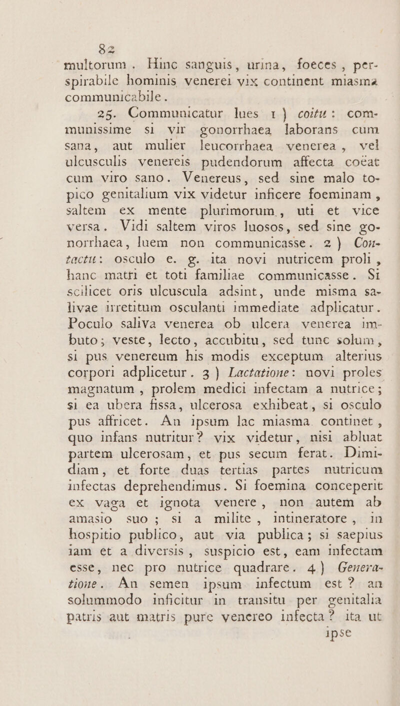 multorum . Hinc sanguis, urina, foeces, per- spirabile hominis venerei vix continent. miasma communicabile . 28. Communicatur lues 1) coitu: com- munissime si vir gonporrhaea laborans cum sana, aut mulier leucorrhaea venerea , vel ulcusculis. venereis pudendorum affecta cocat cum viro sano. Venereus, sed sine malo to- pico genitalium vix videtur inficere foeminam , salem ex mente plurimorum , uti et vice versa. Vidi saltem viros luosos, sed sine go- norrhaea, luem non communicasse. 2) Con- zrcfit: Osculo e. g. ita novi nutricem proli, hanc matr et toti familiae communicasse. Sti scilicet oris ulcuscula adsint, unde misma sa- livae irretitum. osculanti immediate adplicatur. Poculo saliva venerea ob ulcera venerea im- buto; veste, lecto, accubitu, sed tunc solum, $1 pus venereum his modis exceptum alterius corpori adplicetur. 3 ) Lactatione: nuovi proles magnatum , prolem medici infectam a nutrice; sj ea ubera fissa, ulcerosa exhibeat, si osculo pus affricet. Án ipsum lac miasma. continet ; quo infans nutritur? vix videtur, nisi abluat partem ulcerosam, et pus secum ferat. Dimi- diam, et forte duas tertias partes nutricum infectas deprehendimus. $i foemina. conceperit ex vaga et ignota venere, non autem ab amasio suo; si a milite, intineratore ,. in hospitio publico, aut via publica ; s] saepius jam et a diversis , suspicio est, eam infectam esse, nec pro nutrice quadrare. 4) Genera- Lone. An semen ipsum infectum est? an solummodo inficitur in transitu. per genitalia patris aut matris pure venereo infecta? ita ut ipse