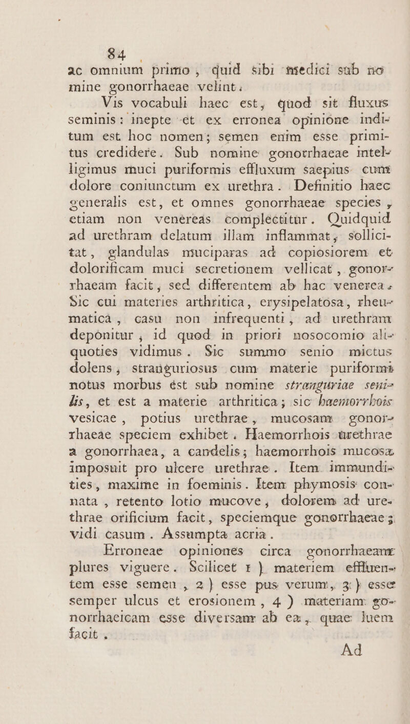 $4 | ac omnium primo , quid sibi medici sab no mine gonorrhaeae velint. Vis vocabuli haec est, quod sit fluxus seminis: inepte «€t ex erronea opinione indi- tum est hoc nomen; semen enim esse primi- tus credidere. Sub nomine gonotrhaeae intel- ligimus rnuci puriformis effluxum saepius cumx dolore coniunctum ex urethra. Definitio haec generalis est, et omnes gonorrhaeae species , etiam non venéreds complectitur. Quidquid ad urethram delatum illam inflammat, sollici- tat, glandulas muciparas ad copiosiorem et dolorificam muci secretionem vellicat , gonor- rhaeam facit, sed differentem ab hac venerea. Sic cui materies arthritica, erysipelatosa, rheu- maticà, casu non infrequenti , ad urethram deponitur , id quod in prior? nosocomio ali- quoties vidimus. Sic summo senio mictus dolens, straüguriosus cum materie puriform notus morbus ést sub nomine stronguriae senis lis, et est a materie arthritica ; sic hbaemorrbois vesicae , potius urcthrae, mucosam - gonai- rhaeae speciem exhibet, Haemorrhois ürethrae a gonorrhaea, a candelis; haemorrhois mucosz imposuit pro ulcere urethrae. Item. immundi- ties, maxime in foeminis. Item phymosis con- nata , retento lotio mucove, dolorem ad ure. thrae orificium facit, speciemque gonorrhaeae 5. vidi casum . Assumpta acria. Erroneae opiniones circa gonorrhaeanx | plures viguere. Scilicet t ) materiem. effluen- tem esse semen , 2) esse pus verum, 3:) esse semper ulcus et erosionem , 4 ) materianr. go- norrhaercam esse diversamr ab ez, quae luem facit . Ad