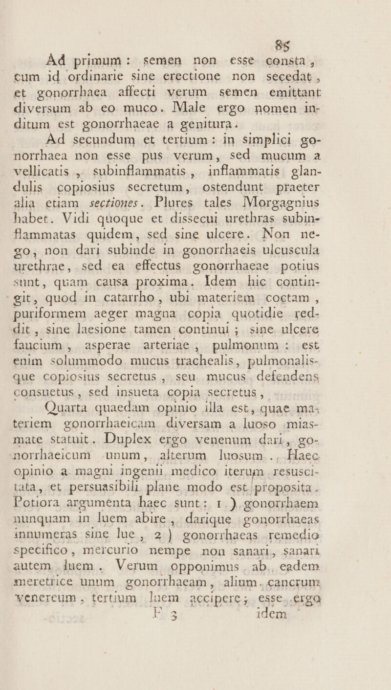 Ád primum: semen non esse consta, tum id ordinarie sine erectione non secedat, et gonorrhaea affecti verum semen emittant diversum ab eo muco. IMale ergo nomen in- ditum est gonorrhaeae a genitura. Ad secundum et tertium : in simplici go- norrhaea non esse pus verum, sed mucum a vellicatis ,, subinflammatis ,. inflammat | glan- dulis copiosius secretum, ostendunt praeter alia etiam | secziones . Plures tales IMorgagnius habet. Vidi quoque et dissecui urethras subin- flammatas quidem, sed sine ulcere. Non ne- £o, non dari subinde in gonorrhaeis ulcuscula iri ici sed ea effectus gonorrhaeae. potius sunt, quam causa proxima. Idem hic contin- git, quod in catarrho , ubi materiem. coctam , puriformem aeger magna copia quotidie red- dit, sine laesione tamen continui ;. sine. ulcere faucium , asperae arteriae , pulmonum : est enim solummodo mucus Misaion s pulmonalis- que copiosius secretus , seu mucus. defendens consuetus , sed qim copia. secretus, Quarta quaedam opinio illa est, quae ma« teriem. gonorrhaeicam diversam a luoso mias- mate statuit. Duplex ergo venenum dar, go- norrhaeicum unum, alterum luosum.., Haec opinio a. magni ingeni medico iterum . resusci- tata, et persuasibili plane. modo est proposita . Potiora argumenta haec sunt: 1: .). gonorrbaem nunquam in luem abire , darique | gonorrhaeas innumeras sine lue , 2) gonorrhaeas remedio specifico , mercurio nempe non sanari, sanari autem. luem. Verum opponimus . ab., eadem meretrice unum. gonorrhaeam , alium. cancrum venereum , tertium luem accipere; esse..erga H5 idem '