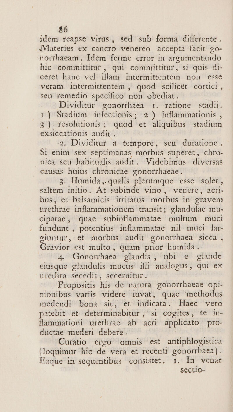 idem reapse virus, sed sub forma differente . iMateries ex cancro venerco accepta facit go» norrhaeam. Idem ferme error in argumentando hic committitur , qui committitur, si quis di- ceret hanc vel illam intermittentem non esse veram intermittentem , quod scilicet cortici , seu remedio specifico non obediat. Dividitur gonorrhaea rz. ratione stadi. :) Stadium infectionis ; 2) inflammationis , 3) resolutionis ;; quod et aliquibus stadium exsiccationis audit . | 2. Dividitur. d. tempore, seu duratione, SI enim sex septimanas morbus superet, chro- nica seu habitualis audit. Videbimus diversas causas huius chronicae. gonorrhaeae. 3. Humida,. qualis plerumque esse solet, alieni initio. At'sübinde VinO , venere, acri- bus, et balsamicis irritatus morbus in graveni üurethrae inflammationem transit; glandulae mu- ciparae, quae subinflammatae multum muci fundunt , potentius inflammatae nil muci lar- fiuntur, et morbus audit gonotrhaea sicca , Gravior est multo, quam prior humida. 4. Gonorhaea glandis , ubi e glande eiusque glandulis mucus illi analogus, qui ex urethra secedit, secernitur. Propositis his de natura gonorrhaeae opi- nionibus variis videre iuvat, quae methodus medendi bona sit, et flicata t Haec vero patebit et determinabitur , si cogites, te in- Saansédof urethrae ab acri — pro- ductae mederi debere. Curatio ergo omnis est antiphlogistica (loquimur hic de vera et recenti gonorrhaea) . Eaque in sequentibus consistet. 1. In venae Sectio-