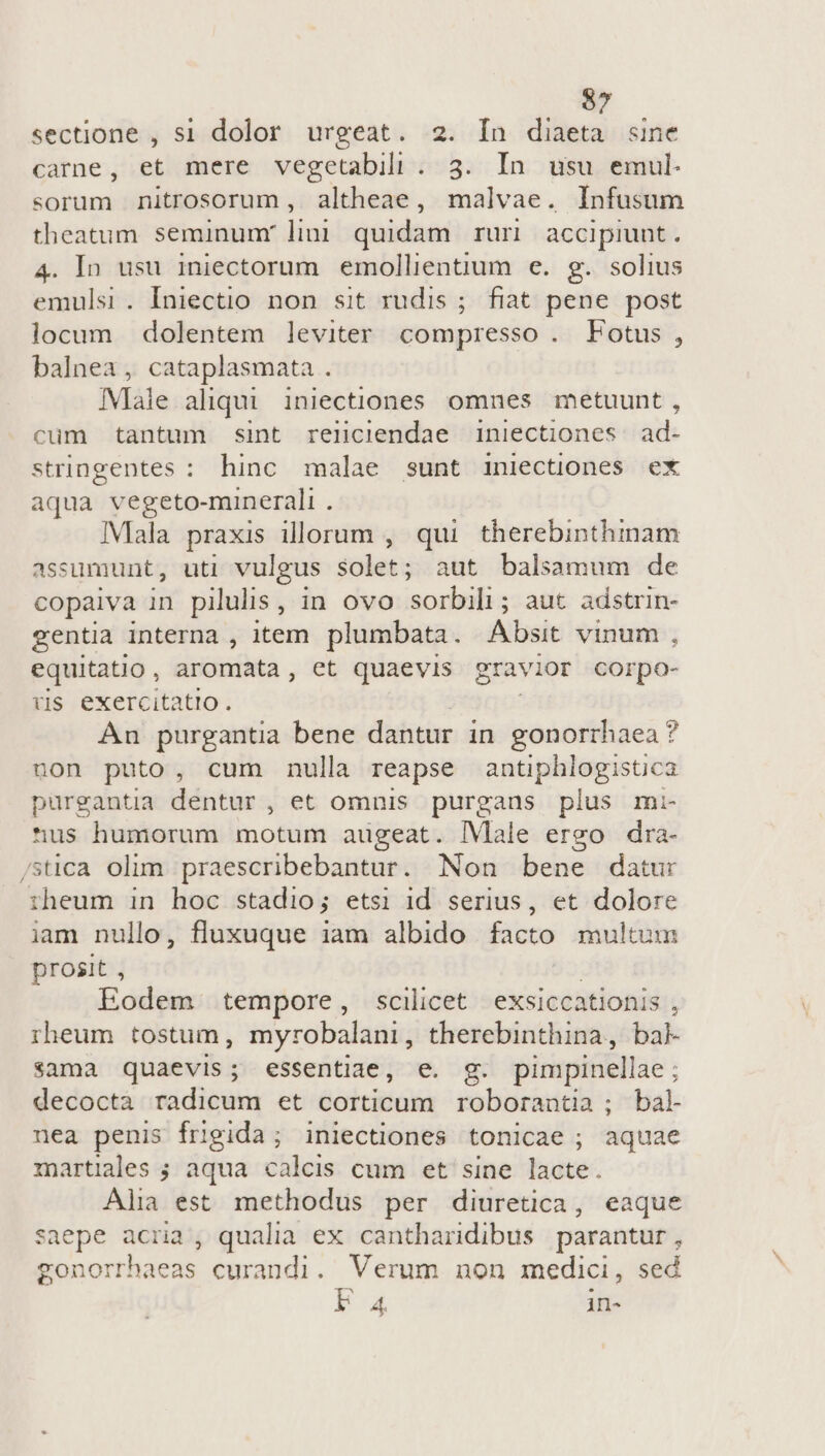 sectione , si dolor urgeat. 2. In diaeta «sine carne, et mere vegetabili . 3. In usu emul. sorum nitrosorum, altheae, malvae. Infusum theatum seminunr lii quidam ruri accipiunt. 4. In usu iniectorum. emollientium e. g. solius emulsi. Iniectio non sit rudis ; fiat pene post locum dolentem leviter compresso . Fotus, balnea , cataplasmata . IMlale aliqui iniectiones omnes metuunt , cum tantum sint reliclendae iniectiones. ad- stringentes : hinc malae sunt iniectiones ex aqua vegeto-minerali . Mala praxis illorum , qui therebinthimam assumunt, uti vulgus solet; aut balsamum de copaiva in pilulis , in OVO acdtlic aut adstrin- gentia interna , item plumbata. Absit vinum , equitatio, aromata, et quaevis gravior corpo- ris exercitatio. An purgantia bene dantur in gonorrhaea ? non puto, cum nulla reapse antiphlogisüca purgantia dentur , et omnis purgaus plus mi- *^us humorum motum augeat. |Vlale ergo dra- /sica olim praescribebantur. Non bene datur riheum in hoc stadio; etsi id serius, et dolore iam nullo, fluxuque iam albido facto multum prosit , | Eodem tempore, scilicet exsiccationis , rheum tostum, myrobalani , therebinthina,, bak sama quaevis; essentiae, e. g. pimpinellae ; decoctà radicum et corticum roborantia ; bal nea penis frigida; iniectiones tonicae ; aquae martiales ; aqua calcis cum et sine lacte. Alia est methodus per diuretica, eaque saepe acria, qualia ex cantharidibus parantur, gonorrhaeas curandi. Verum non medici, sed EA in-