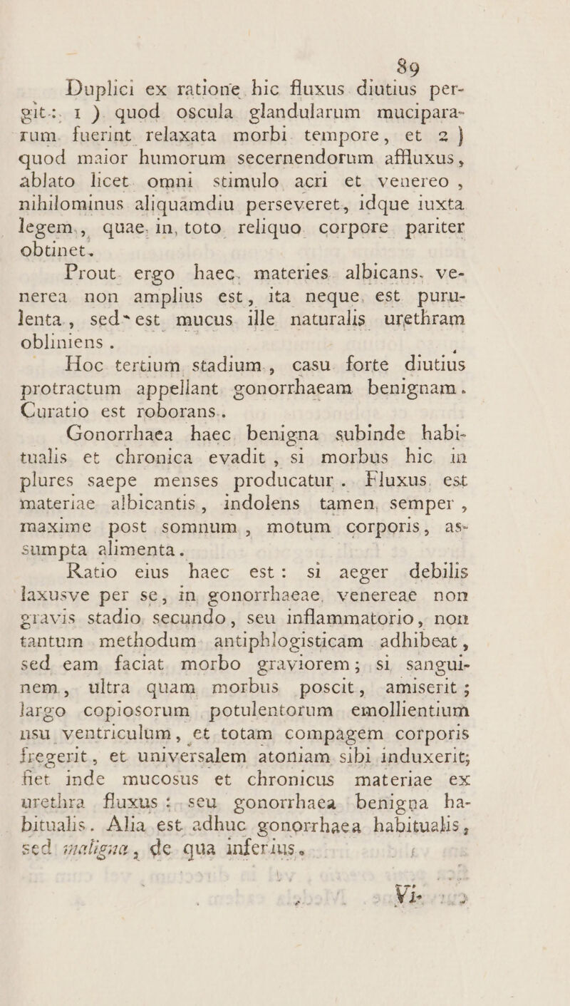 Duplici ex ratione. hic fluxus. diutius per- git: 1 ) quod oscula glandularum mucipara- rum. fuerint relaxata. morbi. tempore, et 2) quod maior humorum secernendorum affluxus, ablato licet. omni stimulo acri et venuereo, nihilominus aliquamdiu perseveret, idque iuxta legem., quae.in,toto reliquo corpore pariter obtinet. Prout. ergo haec. materies. albicans. ve- nerea non amplius est, ita neque. est puru- lenta, sed-est mucus ille naturalis urethram obliniens . Hoc. tertium. stadium., casu. forte diutius protractum appellant. gonorrhaeam | benignam. Curatio est roborans.. Gonorrhaea haec benigna subinde habi tualis et chronica evadit, si morbus hic in plures saepe menses producatur . Fluxus. est materiae albicantis, indolens tamen, semper, maxime post somnum , motum corporis, as- sumpta alimenta. Rato eius haec est: si aeger debilis laxusve per se, in gonorrhaeae, venereae non ?ravis stadio. secundo, seu inflammatorio , non tantum . methodum antiphlogisticam adhibeat , sed eam faciat morbo graviorem; si sangui- nem, ultra quam morbus poscit, amiserit ; largo copiosorum . potulentorum emollientium nsu ventriculum, et totam compagem corporis fregerit, et universalem atoniam. sibi induxerit; fiet inde mucosus et chronicus materiae ex urethra fluxus :.seu gonorrhaea benigpa ha- bitualis. Alia est ps ie gonorrhaea habitualis, sed. graligta , de. qua inferius. .— yi oq sal