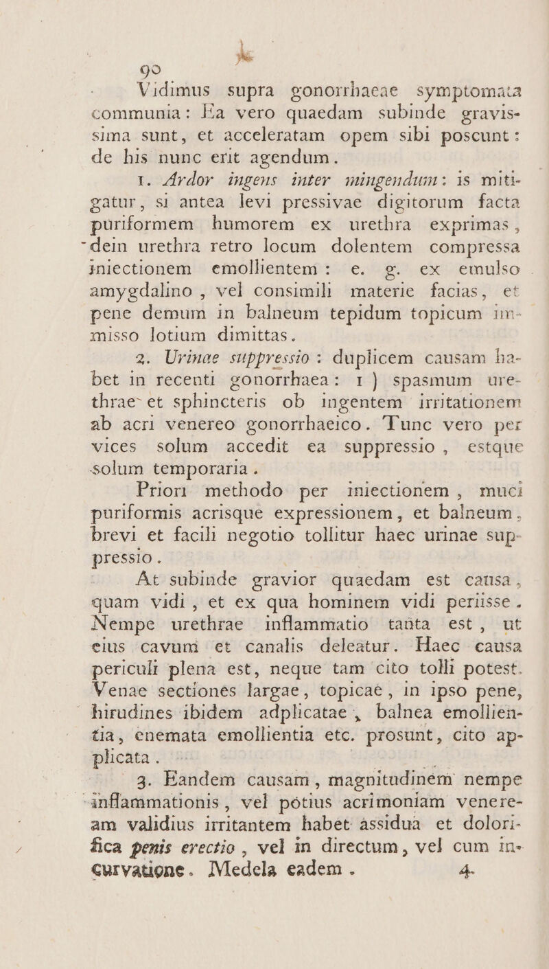 is 9o Vidimus supra gonorrhaeae symptomata communia: Éa vero quaedam subinde gravis- sima sunt, et acceleratam opem sibi poscunt : de his nunc erit agendum. 1. ZJrdov ingeus intev mingendum: i$ miti- gatur, si antea levi pressivae digitorum facta puriformem humorem ex urethra exprimas, dein urethra retro locum. dolentem. compressa iuectionem emollentem: e. g. ex emulso. amygdalno , vel consimili materie facias, et pene demum in balneum tepidum topicum im- misso lotium dimittas. 2. Urimae suppressio : duplicem causam ba- bet in recenti gonorrhaea: T) spasmum ure- thrae- et sphincteris ob ingentem irrntationem ab acri venereo gonorrhaeico. unc vero per vices solum accedit ea suppressio , estque solum temporaria . Prio methodo per iniecüonem , muci puriformis acrisque. expressionem, et balneum. brevi et facili negotio tollitur haec urinae sup- pressio. o. At subinde gravior quaedam est catisa, quam vidi, et ex qua hominem vidi periisse. Nempe urethrae inflammatio taüta est jt eius cavuni et canalis deleatur. Haec causa periculi plena est, neque tam cito tolli potest. Venae sectiones largae , topicae, in ipso pene,  hirudines ibidem | adplicatae , balnea emoliien- tia, enemata emollientia etc. prosunt, cito ap- plicata . 3. Eandem causam, magnitudinem nempe -Anflammationis, vel pótius acrimoniam venere- am validius irritantem habet assidua et dolori- fica penis erectio , vel in directum , vel cum 1n- Curvatiogne. JVledela eadem. 4-