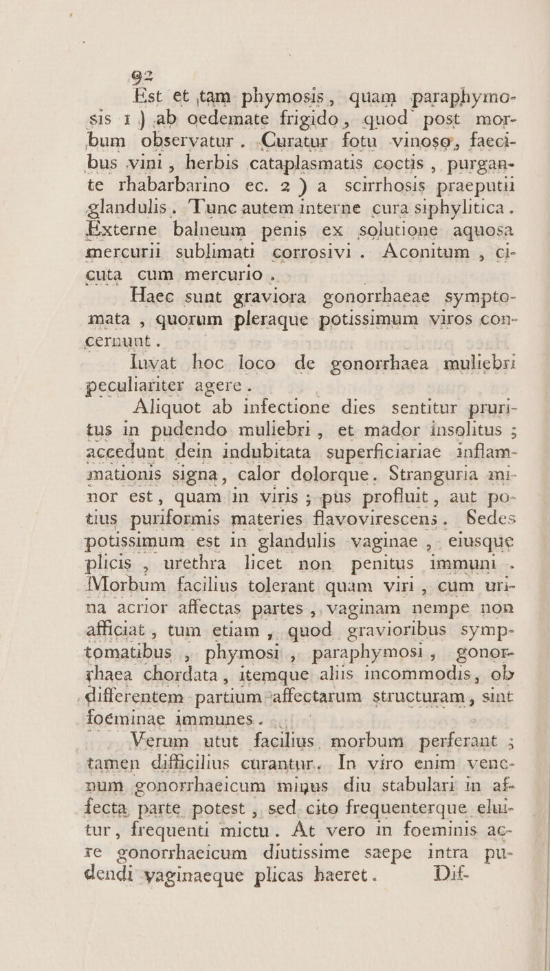 Est et tam phymosis, quam paraphymo- sis 1 ) ab oedemate frigido , quod post mor- bum observatur . Curatur. fotu vinosg, faeci- bus vini, herbis cataplasmatis coctis , purgan- te rhabarbarino ec. 2) a scmrhosis praeputii glandulis. Tunc autem interne. cura siphylitica. Externe balneum penis ex solutione aquosa mercurii sublimati corrosivi . Aconitum , ci- cuta cum mercurio . Haec sunt graviora gonorrhaeae sympto- mata , quorum pleraque potisimum viros con- cernunt. luvat hoc loco de gonorrhaea muliebz: peculiariter agere . Aliquot ab infectione dies sentitur pruri- tus in pudendo muliebri, et mador insolitus ; accedunt dein indubitata superficiariae inflam- mationis signa, calor dolorque. Stranguria mi- nor est, quam in viris ; pus profluit, aut po- tius puriformis materies flavovirescens . Sedes potissimum est in glandulis vaginae ,. eiusque plicis , urethra licet non penitus immuni . IMorbum facilius tolerant quam vir, cum uri na acrior affectas partes , vaginam nempe non afficiat , tum etiam , quod gravioribus symp- tomatibus ; phymosi , paraphymosi, gonor- yhaea chordata, itemque aliis incommodis, ol | differentem partium. affectarum structuram , sint foeminae immunes... Verum utut facilius. morbum perferant 5 tamen difficilius curantur. In viro enim venc- num gonorrhaeicum migus diu stabulari in af- fecta. parte. potest , sed. cito frequenterque elu- r, frequenti mictu. Át vero in foeminis ac- ze gonorrhaeicum diutissime saepe intra pu- dendi yaginaeque plicas haeret. Dit-