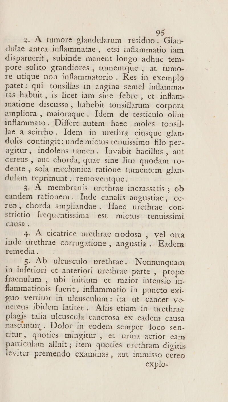 2. À tumore glandularum residuo. Glan- dulae antea inflammatae , etsi inflammatio iam disparuerit, subinde manent longo adhuc tem- pore solito grandiores , tumentque , at tumo- re utique non inflammatorio . Res in exemplo patet: qui tonsillas in angina semel inflamma- tas habuit, is licet iam sine febre , et inflam- matione discussa, habebit tonsillarum | corpora ampliora , maioraque. Idem de testiculo olim infammato. Differt autem haec moles tonsil- lae a scirrho. Idem in urethra eiusque glan- dulis contingit: unde mictus tenuissimo filo per- agitur, indolens tamen. Iuvabit bacillus , aut cereus , aut chorda, quae sine litu quodam ro- dente , sola mechanica ratione tumentem glan- dulam reprimunt , removentque. 3. A membranis urethrae incrassatis ; ob eandem rationem. Inde canalis angustiae, ce- reo, chorda ampliandae . Haec urethrae con- stricto. frequentissima est mictus tenuissimi causa. 4. Á cicatrice urethrae nodosa , vel orta inde urethrae corrugatione , angustia. Eadem remedia. 5. Ab ulcusculo urethrae. Nonnunquam in inferiori et anteriori urethrae parte , prope fraenulum , ubi initium et maior intensio in- flammationis fuerit, inflammatio in puncto exi- guo vertitur in ulcusculum: ita ut cancer ve- nereus ibidem latitet . Aliis etiam in urethrae plagis talia ulcuscula cancrosa ex eadem causa nascuntur. Dolor in eodem semper loco sen- titur, quoties mingitur , et urina acrior eam particulam alluit; item quoties urethram digitis leviter premendo examinas, aut immisso cereo explo-