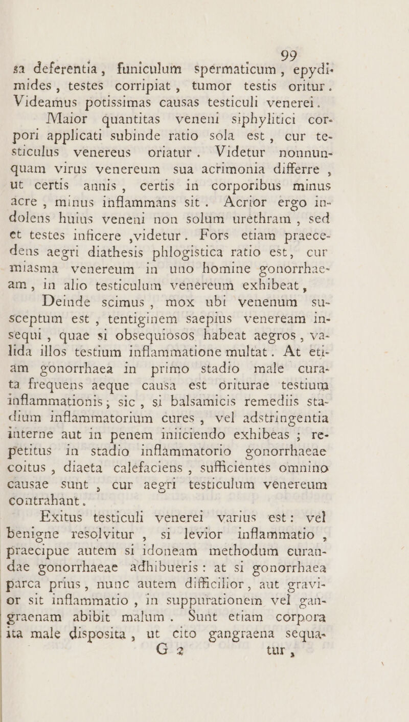 s1 deferentia, funiculum spermaticum , epydi- mides, testes corripiat, tumor testis oritur. Videamus potissimas causas testiculi venerei. IMaior quantitas veneni siphylitici cor- pori applicati subinde ratio sola est, cur te- sticulus venereus oriatur. Videtur nonnun- quam virus venereum sua acrimonia differre , ut certis. annis, certis in corporibus minus acre , minus inflammans sit. Acrior ergo in- dol jeis huius veneni non solum ureéthram , sed et testes inficere ,videtur. Fors etiam praece- dens aegri diathesis phlogistica rAtIO^GM cur miasma venereum in uno homine gonorrhae- am, in alio testiculum vénereum exhibeat, Deinde scimus, mox ubi venenum su- sceptum est, tentiginem saepius veneream in- sequi, quae si obsequiosos habeat aegros, va- lida iH8s testium inflammatione multat . At eti- ám gonorrhaea in primo stadio male cura- ta frequens aeque causa est Oriturae testium inflammationis; sic , si balsamicis remediis sta- dium inflammatorium cures , vel adstringentia interne aut in penem Viento exhibeas ; re- pettus in stadio inflammatorio gonorrhaeae coitus , diaeta calefaciens , sufficientes omnino causae sunt , cur aegri testiculum venereum conatrahant. Exitus testiculi venere! varius est: vel benigne resolvitur , si levior inflammatio , praecipue autem si 1doneam methodum euraa- dae gonorrhaeae adhibueris: at si gonorrbaea pàrca prius, nunc autem difficilior, aut gravi- or sit inflammatio , in suppurationem vel gan- graenam abibit malum. Sunt etiam corpora ita male disposita, ut cito gangraena sequa- | 2 tur^