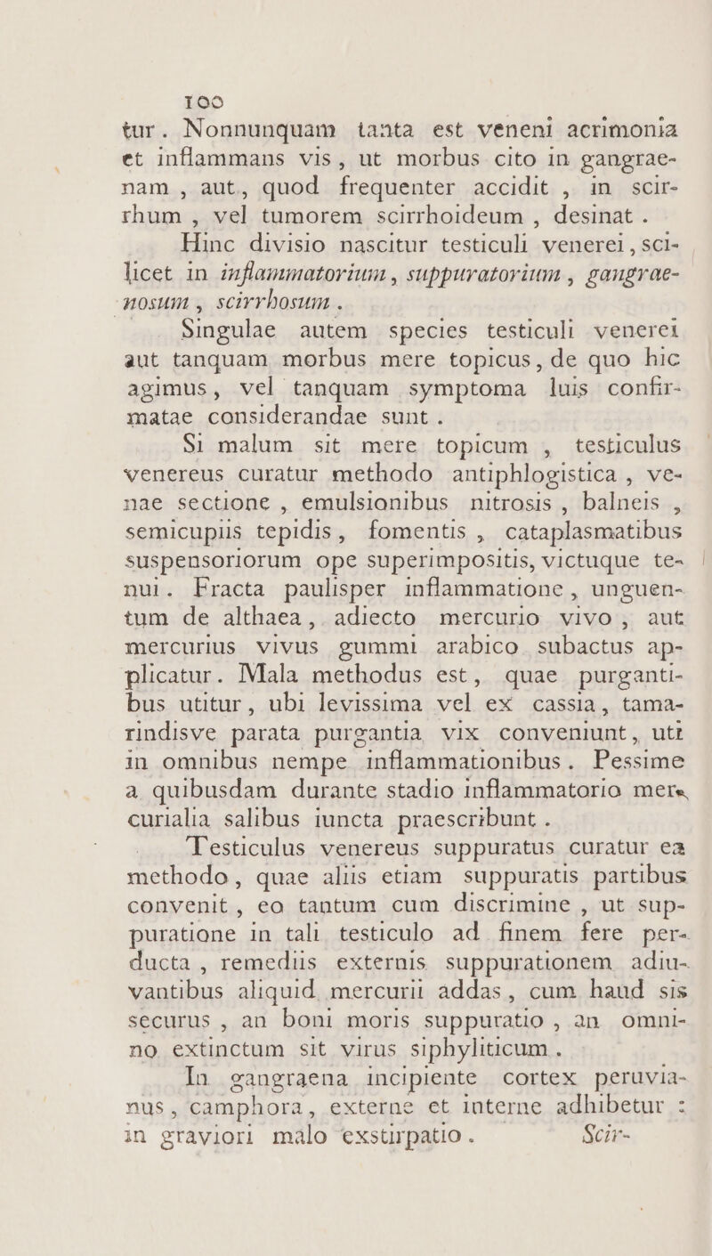 tur. Nonnunquam taata est veneni acrimonia et inflammans vis, ut morbus cito in gangrae- nam , aut, quod frequenter accidit , in scir- rhum , vel tumorem scirrhoideum , desinat . Hinc divisio nascitur testiculi venerei,sci- licet in inflammatorium , suppuratorium , gaugrae- mosum , scirrbosum . Singulae autem species testiculi venerei aut tanquam morbus mere topicus, de quo hic agimus, vel tanquam symptoma luis confir- matae considerandae sunt. $1 malum sit mere topicum , testiculus venereus curatur methodo antiphlogistica , ve- nae sectione , emulsionibus nitrosis , balneis , semicupiis tepidis , fomentis , cataplasmatibus suspensoriorum ope superimpositis, victuque te- nui. Practa paulisper inflammatione , unguen- tum de althaea,. adiecto mercurio vivo , aut mercurus vivus gummi arabico. subactus ap- plicatur. Mala methodus est, quae purgant bus utitur , ubi levissima Sh eX cassia, tama- rindisve parata purgantia vix conveniunt, utt in omnibus nempe inflammationibus . Pocspiad a quibusdam durante stadio inflammatorio mere curialia salibus iuncta praescribunt . 'Testiculus venereus suppuratus curatur ea methodo, quae alis etiam suppuratis partibus convenit, eo tantum cum discrimine , ut sup- puratione in tali. testiculo ad. finem fere per- ducta , remedüus externis suppurationem adiu- vantibus aliquid mercurii addas, cum haud sis securus , an. boni moris suppuratio , an. omni- no. extinctum sit virus siphyliüicum . In gangraena incipiente Cortex peruvia- nus, camphora , externe et interne adhibetur : in graviori malo exsturpatio . Scir-