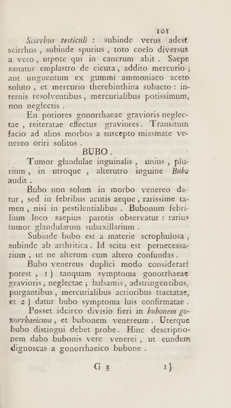 1ot Scirrbus. testiculi : subinde verus adest scirrhus , subinde spurius , toto coelo diversus à vero, utpote qui in cancrum abit. Saepe sanatur emplastro de cicuta, addito mercurio ; aut unguentum ex gummi ammoniaco aceto soluto , et mercurio therebinthina subacto : in- ternis resolventibus , mercurialibus potissimum, non neglecus . En potiores gonorrhaeae gravioris neglec- tae , reiteratae effectus graviores. 'lransitum facio ad alios morbos a suscepto miasmate ve- nereo oriri solitos . ! BUBO. Tumor glandulae inguinalis , unius , plu- rium , in utroque , alterutro inguine Bubo audit . 52m Bubo non solum in morbo venereo da- tur, sed in febribus acutis aeque , rarissime ta- men, nisi in pestilentialibus.. Bubonum febri- T loco saepius parotis observatur : rarius tumor glandularum subaxillarium . Subinde bubo est a materie scrophulosa ; subinde ab arthritica. Id scitu est. pernecessa- rum , ut ne alterum cum altero confundas. Bubo venereus duplici modo considerari potest , 1) tanquam symptoma gonorthaeae gravioris , neglectae ; balsamis , adstringentibus, purgantibus , mercurialibus acrioribus tractatae, et 2 ) datur bubo symptoma luis confirmatae . Posset idcirco divisio fieri in. Pubonem go- xorrbaeicum , et bubonem venereum , Uterque bubo distingui debet probe. Hinc descriptio- nem dabo bubonis vere venerei , ut. eundem .dignoscas a gonorrhaeico bubone . | G 3 1)