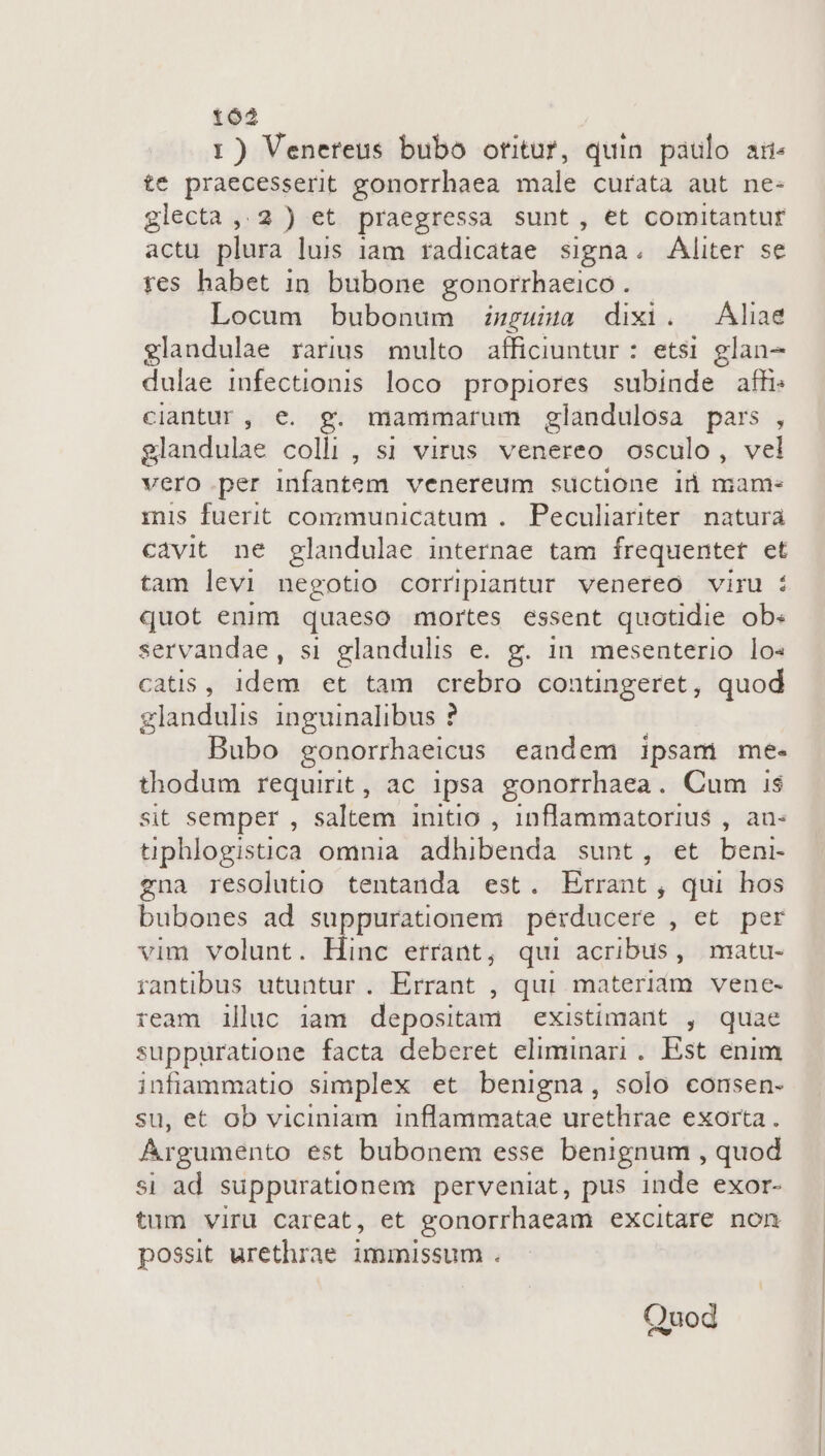 162 1) Venereus bubo otitur, duin paulo ai. te praecesserit gonorrhaea male curata aut ne- glecta ,.2 ) et praegressa sunt, et comitantur actu plura luis iam radicatae signa. Aliter se fes habet in. bubone gonorrhaeico . Locum bubonum wpgusa dixi. —Aliae glandulae raris multo afficiuntur : etsi glan- dulae infectionis loco propiores subinde affi: clantur, e. g. mammarum glandulosa pars , glandulae colli, s1 virus venereo osculo, vel vero.per infantem venereum suctione iü mam- mis fuerit communicatum . Peculiariter. natura cavit ne glandulae internae tam frequentet et tam levi negotio corripiantur venereo viru : quot enim quaeso mortes essent quotidie ob: servandae, si glandulis e. g. in. mesenterio lo« catis, idem et tam crebro contingeret, quod glandulis inguinalibus ? Bubo gonorrhaeicus eandem ipsam me- thodum requirit, ac ipsa gonorrhaea. Cum i$ sit semper , saltem initio , 1nflammatorius , au- tiphlogistica omnia adhibenda sunt, et beni- zna resolutio tentanda est. Errant , qui hos bubones ad suppurationem perducere yietoqaes vim volunt. Hinc errant, qui acribus, matu- rantibus utuntur . Errant , qui materiám vene- ream illuc iam depositam existimant , quae suppuratione facta deberet eliminari. Est enim infiammatio simplex et benigna, solo consen- su, et ob viciniam inflammatae urethrae exorta. Argumento est bubonem esse benignum , quod si ad suppurationem perveniat, pus inde exor- tum viru careat, et gonorrhaeam excitare non possit urethrae immissum . Quod