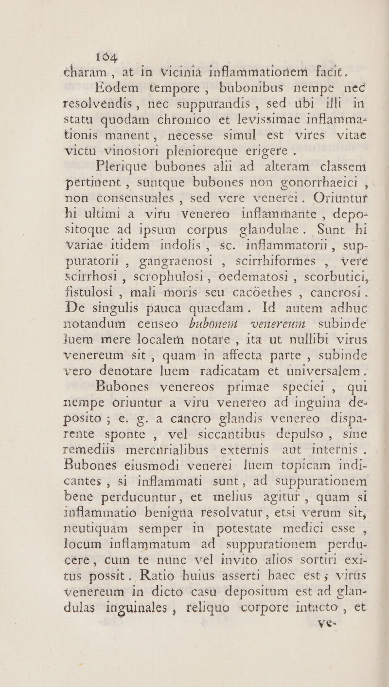 194 €haram , at in. vicinià inflammationem facit. Hodem tempore, bubonibus nempe nec resolvendis, nec suppurandis, sed ubi ill in statu quodàm chronico et levissimae inflamma- tionis manent,. necesse simul est vires vitae victu vinosiori plenioreque erigere . Plerique bubones alii ad. alteram. classem perunent , suntque bubones non gonorthaeici , non consensuales , sed vere venerei. Oriüntut hi ultimi à. viru venereo inflammante , depo: sitoque ad ipsum corpus glandulae. Sunt hi variae itidem indolis, sc. inflammatorn, sup- puratori , gangraenosi , scirrhiformes , vere scirrhosi , scrophulosi, oedematosi , scorbutici,. fistulosi , Jal moris seu cacóethes , cancrosi. De singulis pauca quaedam. Id autem adhuc notandum censeo bubouesm wenerewm subinde juem mere localem notare , ita ut nullibi virus venereum sit, quam 1n affecta parte , subinde vero denotare luem radicatam et universalem. Bubones venereos primae speciei , qui nempe óriuntur a viru venereo ad inguina de- posito ; e. g. a cancro glandis venereo dispa- rente sponte , vel siccantibus depulso , sine remedis mercurialibus externis aut internis. Bubones eiusmodi venerei luem topicam indi- cantes , si infammati sunt, ad suppurationem bene perducuntur , et wielius agitur, quam si inflammatio benigna resolvatur, etsi verum sit; neutiquam semper in potestate medici esse , locum inflammatum ad suppurationem perdu- cere, cum te nunc vel invito alios sortiri exi- tus possit. Ratio huius asserti haec est; virüs venereum in dicto casu depositum est ad glan- dulas inguinales , reliquo corpore intacto , et ye-