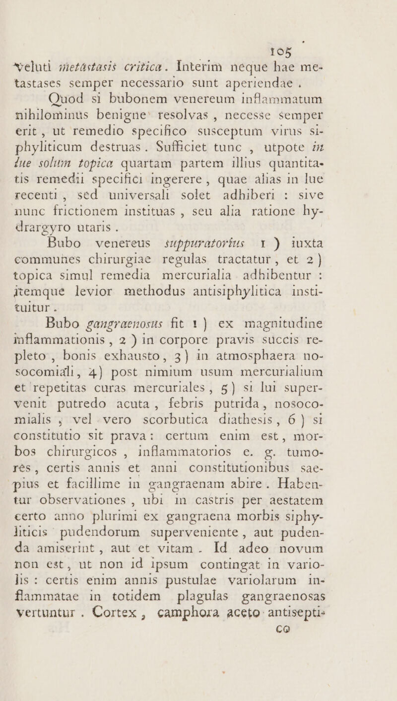 veluti sietástasis critica. Interim neque hae me- tastases semper necessario sunt aperiendae . Quod si bubonem venereum inflammatum nihilominus benigne: resolvas , necesse semper erit, ut remedio specifico susceptum virus si- phyliticum destruas. Sufficiet tunc , utpote iz due soli topica quartam partem illius quantita- tis remedii specifici ingerere , quae alias in lue recenti , sed universali solet. adhiberi : sive nunc frictionem instituas , seu alia ratione 23 drargyro utaris . Bubo venereus suppuratovius Y ) iuxta communes chirurgiae regulas tractatur, et 2) topica simul remedia mercurialia. adhibentur : itemque levior methodus antsiphylitica insti- tuitur. Bubo gangraenosus fit Y ) ex. magnitudine inflammationis , 2 ) in corpore pravis süccis re- pleto , bonis exhausto, 3) in atmosphaera no- socomiali, 4) post nimium usum mercurialium et repetitas curas mercuriales , 5) si lui super- venit putredo acuta, febris putrida, nosoco- mialis ; vel. vero scorbutica diathesis, 6 ) si constitutlo sit prava: certum enim est, mor- bos chirurgicos , inflammatorios e. g. tumo- Trés, certis annis et anni constitutionibus | sae- pius et facillime in gangraenam abire. Haben- tur observationes , ubi in castris per aestatem certo anno plurimi ex gangraena morbis siphy- lhtcis pudendorum superveniente , aut puden- da amiserint , aut et vitam. Id adeo novum non est, ut non id ipsum contingat in vario- lis: certis enim annis pustulae variolarum in- flammatae in totidem plagulas gangraenosas vertuntur. Cortex , camphora aceto antisepti- co