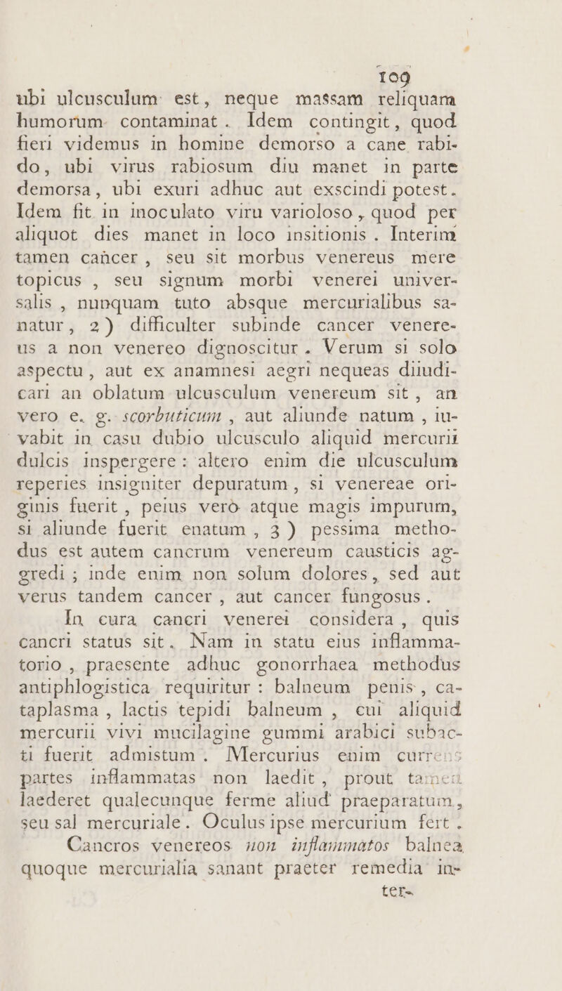 ubi ulcusculum: est, neque massam reliquam humorum. contaminat. Idem conüngit, quod fieri videmus in homine demorso a cane rabi- do, ubi virus rabiosum diu manet in parte demorsa, ubi exuri adhuc aut exscindi potest. Idem fit in. inoculato viru varioloso , quod per aliquot. dies manet in loco insitionis . Interim tamen caücer, seu sit morbus venereus mere topicus , seu signum morbi venerei univer- salis , nupquam tuto absque mercurialibus sa- natur, 2) difficulter subinde cancer venere- us a non venereo dignoscitur . Verum si solo aspectu, aut ex anamnesi aegri nequeas diiudi- cari an oblatum ulcusculum venereum sit, an vero e. g. scorbuticum , aut aliunde natum. , lu- vabit in casu dubio ulcusculo aliquid. mercurii dulcis inspergere: altero. enim die ulcusculum reperies insigniter depuratum , si venereae ori- ginis fuerit, peius veró atque magis impurum, si aliunde fuerit enatum , 3) pessima metho- dus est autem cancrum UE causticis ag- eredi ; inde enim non solum dolores, sed aut verus tandem cancer , aut cancer fungosus. In cura cancri venerei considera , quis cancri status sit. Nam iu statu eius inflamma- torio , praesente adhuc gonorrhaea methodus antiphlogistica requiritur : balneum penis , ca- taplasma , lactis tepidi balneum , cui aliquid mercurii vivi mucilagine gummi arabici suB4c- ti fuerit admistum . Mercurius enim curre partes inflammatas non laedit, prout tai . ]aederet qualecunque ferme aliud praeparatum, seu sal mercuriale. Oculus ipse mercurium feit . Cancros venereos 0n inflammatos balnea quoque mercurialia sanant praeter remedia in- tere