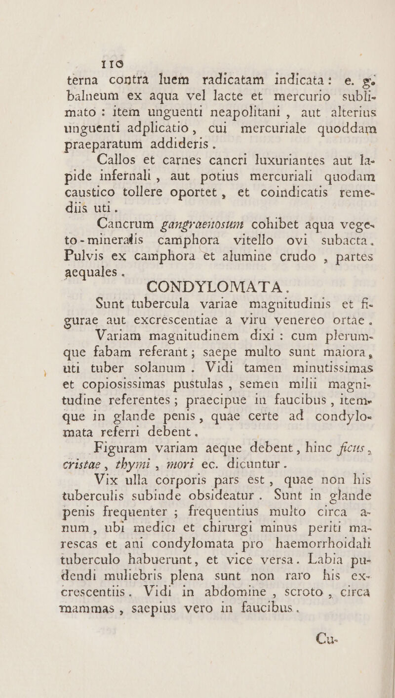 IIO terna contra luem radicatam indicata: e. g. balneum ex aqua vel lacte et mercurio subli- mato: item unguenti neapolitani , aut alterius unguenti adplicatio, cui mercuriale quoddam praeparatum. addideris . Callos et carnes cancri luxuriantes aut la- pide infernali , aut potius mercuriali quodam caustico tollere oportet , et coindicatis reme- düs uti. Cancrum gangraeiosii cohibet aqua vege- to-mineradis camphora vitello ovi subacta. Pulvis ex camphora et alumine crudo , partes aequales . CONDYLOMATA. Sunt tubercula variae magnitudinis et fi- gurae aut excrescentiae a viru venereo ortae. Variam magnitudinem dixi: cum plerum- que fabam referant; saepe multo sunt maiora, uti tuber solanum . Vidi tamen minutissimas et copiosissimas pustulas , semen mili magni tudine referentes; praecipue in faucibus , item» que in glande penis, quàe certe ad condylo- mata referri debent. Figuram variam aeque debent, hinc ficus, cYistae , thymi , mori ec. dicuntur. Vix ulla corporis pars est, quae non his tuberculis subinde obsideatur. Sunt in glande penis frequenter ; frequentius multo circa a- num, ubi medici et chirurgi minus. periti ma- rescas et ani condylomata pro haemorrhoidali tuberculo habuerunt, et vice versa. Labia pu- dendi muliebris plena. sunt non raro his ex- crescentüus. Vidi in abdomine , scroto , circa mammas, saepius vero in faucibus. Cu-