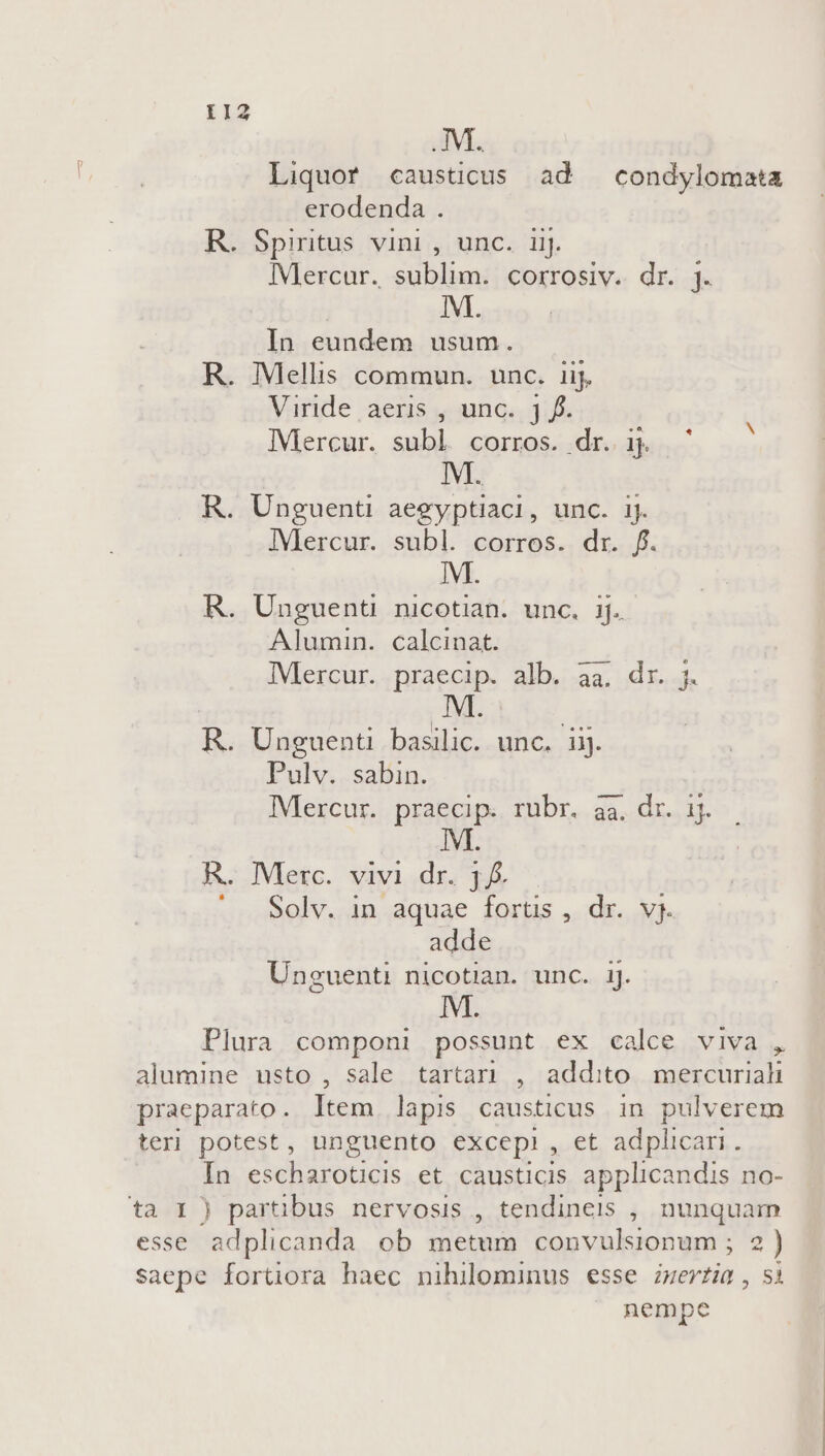 Liquor causücus ad —condylomata erodenda . R. Spiritus vini , unc. iij. Mercur. sublim. corrosiv. dr. 4. IM. In eundem usum. R. Mellis commun. unc. 1ij. Viride aeris , unc. j f. IMercur. subl corros. dr. ij. M. R. Unguenti aegyptiaci, unc. ij. ]Vlercur. subl. corros. dr. f. M. R. Unguenti nicotian. unc. ij. Alumin. calcinat. IMercur. praecip. alb. aa. dr. j. M . l* ? * EL R. Unguenti basilic. unc. ij. Pulv. sabin. IMercur. praecip. rubr. aa. dr. 1j. R. Merc. vivi dr. 3. : . Solv. in aquae fortis , dr. vj. adde Unceuenti nicotian. unc. 1J. M. Plura componi possunt ex calce viva , In escharoticis et causticis applicandis no- nempe