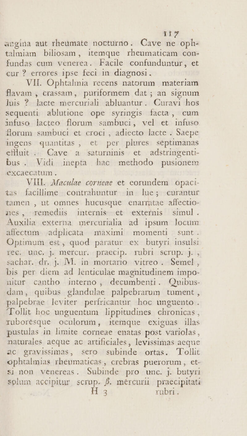 apgina aut rheumate nocturno. Cave ne oph- talmiam biliosam , itemque rheumaticam con- fundas cum venerea. Facile confunduntur, et cur ? errores 1pse feci in diagnosi. VII. Ophtalmia recens natorum | materiam flavam , crassam, puriformem dat ; an signum luis ? lacte mercuriah abluantur. Curavi hos sequenti ablutione ope syringis facta, cum infuso lacteo florum sambuci, vel et infuso forum sambuci et croci , adiecto lacte . Saepe ingens quantitas , et per plures septimanas cfHuit .. Cave a saturninis et adstringent- bus. Vidi inepta hac methodo pusionem excaecatum . VIII Maculae coruene et eorundem. opaci- ias [facillime contrahuntur in lue; curantur tamen , ut omnes hucusque enarmtae affectio- nes, remedus internis et externis simul. Auxilia externa mercuridia ad ipsum locum affectum | adplicata maximi. momenti sunt. Optimum est , quod paratur ex butyri insuls rec. unc. j mercur. praecip. rubr scrup. j. sachar. dr. jJ. M. in mortario vitreo . SUN bis per diem ad lenticulae magnitudinem impo- nitur cantho interno , decumbenti. Quibus- dam, quibus glandulae palpebrarum tument , palpebrae leviter perífricantur hoc unguento . Tollit hoc unguentum lippitudines. chronicas , ruborésque oculorum, itemque exiguas illas pustulas in limite tds enatas post LMisllas , naturales aeque ac artificiales, levissimas aeque ac gravissimas, sero subinde ortas. Tollit ophtalmias rheumaticas , crebras puerorum, et- sj non venereas. Subinde pro unc. j. butyri solum accipitur scrup. f. mércurü praecipitati a rubri.