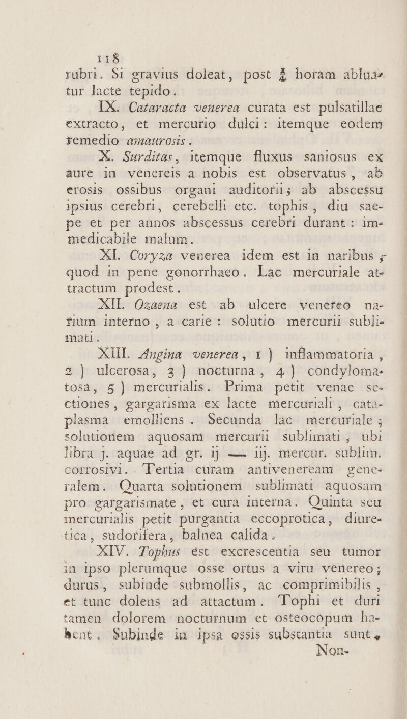 rubri. $1 gravius doleat, post $ horam ablua tur lacte tepido. IX. Cazaracta venerem curata est pulsatillae extracto, et mercurio dulci: itemque eodem remedio amaurosis . X. Surditas, itemque fluxus saniosus ex aure in venereis a nobis est observatus , ab erosis ossibus organi auditori; ab abscessu ipsius cerebri, cerebell etc. tophis, diu sae- pe et per annos abscessus cerebri durant : im- medicabile malum. XI. Coryza venerea idem est in naribus ; quod in pene gonorrhaeo. Lac mercuriale at- tractum prodest. XII. Ozaena est ab ulcere venereo na- fium interno , a carie : solutio mercurii subli- mati. XIIL iugina venerem, x ) inflammatoria , 23 ) ulcerosa, 3) noctuma, 4) condyloma- tosá, 5) imercurialis Prima petit venae se. ctiones, gargarisma ex lacte mercuriali , cata- plasma emolliens . Secunda lac mercuriale ; solutionem | aquosani mercurii sublimati , ubi libra j. aquae ad gr. 1; — 1j. mercur. sublim. corrosivi. T'ertia curam antiveneream gene: ralem. Quarta solutionem | sublimati. aquosam pro gargarismate, et cura interna. Quinta seu mercurialis petit purgantia eccoprotica, diure- tica, sudorifera, balnea calida. XIV. Tophus ést excrescentia seu tumor in Ipso plerumque osse ortus a viru venereo; durus, subinde submollis, ac. comprimibilis , et tunc dolens ad attactum. Tophi et duri tamen dolorem nocturnum et osteocópum ha- bent. Subinde in ipsa ossis substantia sunt, Non-