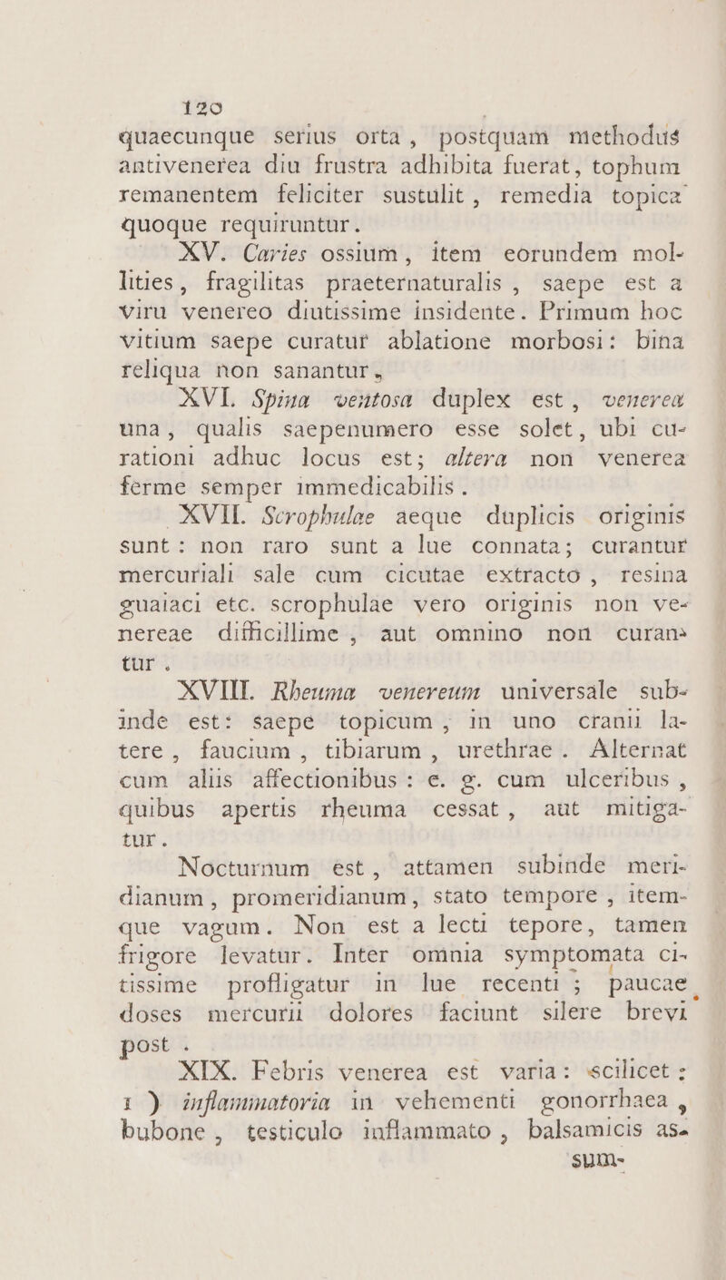 quaecunque serius Orta , postquam methodus antivenerea diu frustra adhibita fuerat, tophum quoque requiruntur. XV. Caries ossium , item eorundem mol- lities, fragilitas praeternaturalis , saepe esta viru venereo diutissime insidente. Primum hoc vitium saepe curatur ablatione morbosi: bina reliqua non sanantur , XVL Spi ventosa duplex est, «venerem una, qualis saepenumero esse solet, ubi cu- rationi adhuc locus est; aera non venerea ferme semper 1mmedicabilis . XVIL .Scrophulae aeque duplicis originis sunt: non raro sunt a lue connata; curantur mercuriali sale cum cicutae extracto , resina nereae difficillime , aut omnino non curan tür. XVIIT. Rbeuma -venereum universale sub- inde est: saepe topicum, in uno crani la- tere, faucium , tibiarum , urethrae . Alternat cum alus affectionibus : e. g. cum ulceribus , tur. Nocturnum ést, attamen subinde meri. dianum , promeridianum, stato tempore , item- que vagum. Non est a lecti tepore, tamen fugore levatur. Inter omnia symptomata ci- tissime profligatur in lue recenti ; paucae doses mercurü dolores faciunt silere brevi post . XIX. Febris venerea est varia: scilicet : 1) duflemuatoria in | vehementi gonorrhaea , bubone, testiculo inflammato , balsamicis as- sum- e.