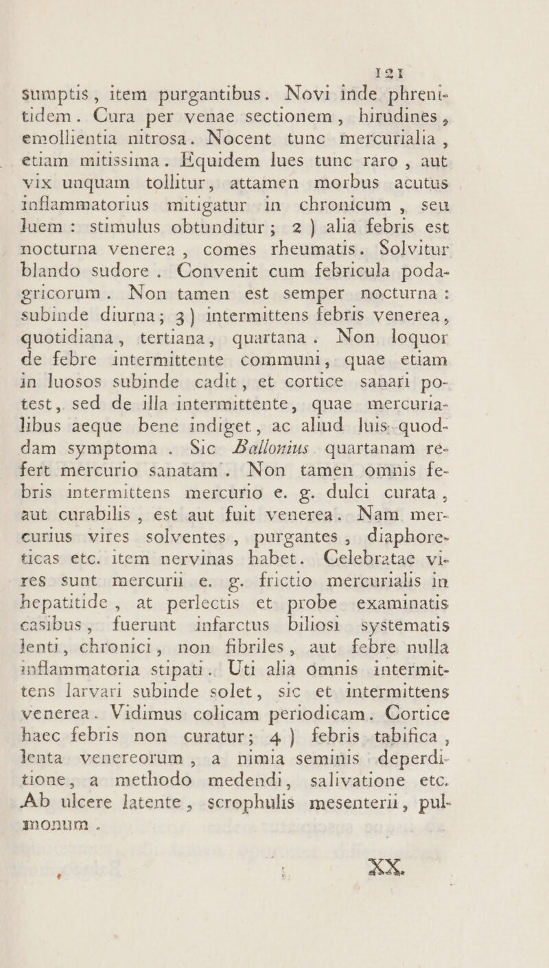 I2lI sumptis, item purgantibus. Novi inde phreni- tidem. Cura per venae sectionem , hirudines , emollientia nitrosa. Nocent tunc mercurialia , etiam mitissima. Equidem lues tunc raro , aut vix unquam tolhtur, attamen morbus acutus inflammatorius mitigatur in chronicum , seu luem : stimulus obtunditur; 2) alia febris est nocturna venerea , comes rheumatis. Solvitur blando sudore . Convenit cum febricula. poda- gricorum. Non tamen est semper nocturna : subinde diurna; 3) intermittens febris venerea, quotidiana, tertiana, quartana, Non loquor de febre intermittente. communi, quae etiam in luosos subinde cadit, et cortice sanari po- test, sed de illa intermittente, quae mercuria- libus aeque bene indiget, ac aliud. luis. quod- dam symptoma . Sic Jallomius. quartanam re- fert mercurio sanatam . Non tamen omnis fe- bris intermittens mercurio e. g. dulci curata, aut curabilis , est aut fuit venerea.. Nam. mer- curius vires solventes, purgantes, diaphore- ticas etc. item nervinas habet. Celebratae vi- res sunt mercuri e. g. frictio mercurialis in hepatitide , at perlectis et probe examinatis casibus, fuerunt infarctus biliosi systematis lent, chronici, non fibriles, aut febre nulla inflammatoria stipati.. Uti alia omnis intermit- tens larvari subinde solet, sic et intermittens venerea. Vidimus colicam periodicam. Cortice haec febris non curatur; 4) febris tabifica , lenta venereorum , a mta seminis deperdi- tione, a methodo medendi, salivatione etc. .Ab ulcere latente , scrophulis mesenteri, pul- monum .